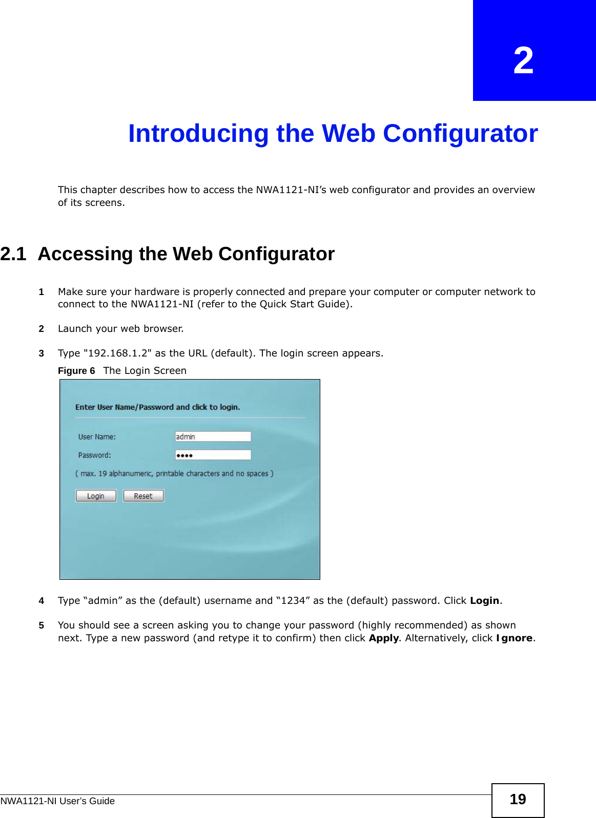 NWA1121-NI User’s Guide 19CHAPTER   2Introducing the Web ConfiguratorThis chapter describes how to access the NWA1121-NI’s web configurator and provides an overview of its screens. 2.1  Accessing the Web Configurator1Make sure your hardware is properly connected and prepare your computer or computer network to connect to the NWA1121-NI (refer to the Quick Start Guide).2Launch your web browser.3Type &quot;192.168.1.2&quot; as the URL (default). The login screen appears.Figure 6   The Login Screen4Type “admin” as the (default) username and “1234” as the (default) password. Click Login. 5You should see a screen asking you to change your password (highly recommended) as shown next. Type a new password (and retype it to confirm) then click Apply. Alternatively, click Ignore.