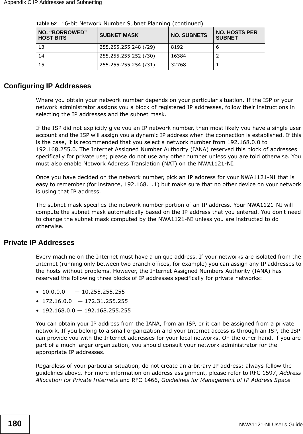 Appendix C IP Addresses and SubnettingNWA1121-NI User’s Guide180Configuring IP AddressesWhere you obtain your network number depends on your particular situation. If the ISP or your network administrator assigns you a block of registered IP addresses, follow their instructions in selecting the IP addresses and the subnet mask.If the ISP did not explicitly give you an IP network number, then most likely you have a single user account and the ISP will assign you a dynamic IP address when the connection is established. If this is the case, it is recommended that you select a network number from 192.168.0.0 to 192.168.255.0. The Internet Assigned Number Authority (IANA) reserved this block of addresses specifically for private use; please do not use any other number unless you are told otherwise. You must also enable Network Address Translation (NAT) on the NWA1121-NI. Once you have decided on the network number, pick an IP address for your NWA1121-NI that is easy to remember (for instance, 192.168.1.1) but make sure that no other device on your network is using that IP address.The subnet mask specifies the network number portion of an IP address. Your NWA1121-NI will compute the subnet mask automatically based on the IP address that you entered. You don&apos;t need to change the subnet mask computed by the NWA1121-NI unless you are instructed to do otherwise.Private IP AddressesEvery machine on the Internet must have a unique address. If your networks are isolated from the Internet (running only between two branch offices, for example) you can assign any IP addresses to the hosts without problems. However, the Internet Assigned Numbers Authority (IANA) has reserved the following three blocks of IP addresses specifically for private networks:• 10.0.0.0     — 10.255.255.255• 172.16.0.0   — 172.31.255.255• 192.168.0.0 — 192.168.255.255You can obtain your IP address from the IANA, from an ISP, or it can be assigned from a private network. If you belong to a small organization and your Internet access is through an ISP, the ISP can provide you with the Internet addresses for your local networks. On the other hand, if you are part of a much larger organization, you should consult your network administrator for the appropriate IP addresses.Regardless of your particular situation, do not create an arbitrary IP address; always follow the guidelines above. For more information on address assignment, please refer to RFC 1597, Address Allocation for Private Internets and RFC 1466, Guidelines for Management of IP Address Space.13 255.255.255.248 (/29) 8192 614 255.255.255.252 (/30) 16384 215 255.255.255.254 (/31) 32768 1Table 52   16-bit Network Number Subnet Planning (continued)NO. “BORROWED” HOST BITS SUBNET MASK NO. SUBNETS NO. HOSTS PER SUBNET