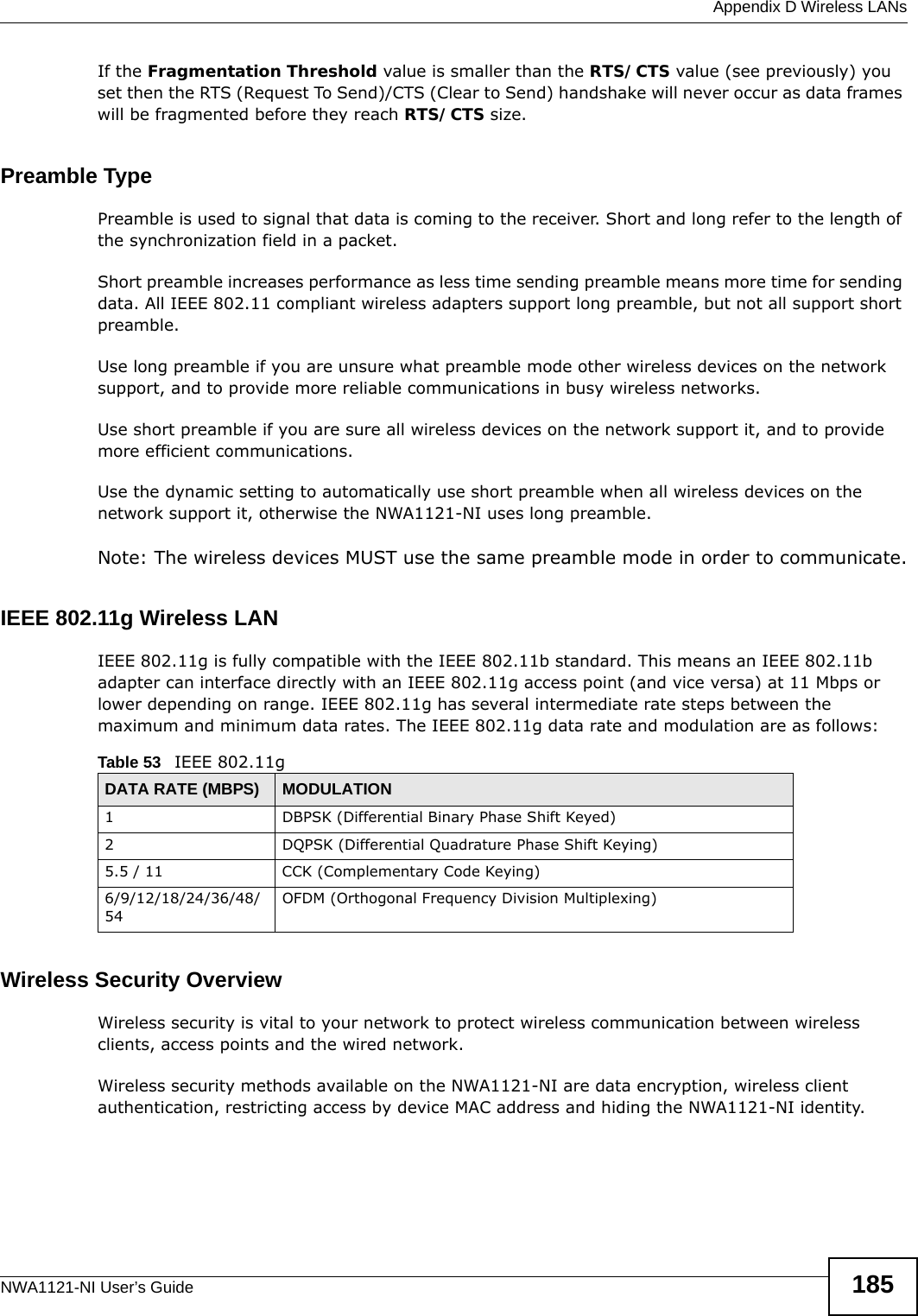  Appendix D Wireless LANsNWA1121-NI User’s Guide 185If the Fragmentation Threshold value is smaller than the RTS/CTS value (see previously) you set then the RTS (Request To Send)/CTS (Clear to Send) handshake will never occur as data frames will be fragmented before they reach RTS/CTS size.Preamble TypePreamble is used to signal that data is coming to the receiver. Short and long refer to the length of the synchronization field in a packet.Short preamble increases performance as less time sending preamble means more time for sending data. All IEEE 802.11 compliant wireless adapters support long preamble, but not all support short preamble. Use long preamble if you are unsure what preamble mode other wireless devices on the network support, and to provide more reliable communications in busy wireless networks. Use short preamble if you are sure all wireless devices on the network support it, and to provide more efficient communications.Use the dynamic setting to automatically use short preamble when all wireless devices on the network support it, otherwise the NWA1121-NI uses long preamble.Note: The wireless devices MUST use the same preamble mode in order to communicate.IEEE 802.11g Wireless LANIEEE 802.11g is fully compatible with the IEEE 802.11b standard. This means an IEEE 802.11b adapter can interface directly with an IEEE 802.11g access point (and vice versa) at 11 Mbps or lower depending on range. IEEE 802.11g has several intermediate rate steps between the maximum and minimum data rates. The IEEE 802.11g data rate and modulation are as follows:Wireless Security OverviewWireless security is vital to your network to protect wireless communication between wireless clients, access points and the wired network.Wireless security methods available on the NWA1121-NI are data encryption, wireless client authentication, restricting access by device MAC address and hiding the NWA1121-NI identity.Table 53   IEEE 802.11gDATA RATE (MBPS) MODULATION1 DBPSK (Differential Binary Phase Shift Keyed)2 DQPSK (Differential Quadrature Phase Shift Keying)5.5 / 11 CCK (Complementary Code Keying) 6/9/12/18/24/36/48/54OFDM (Orthogonal Frequency Division Multiplexing) 