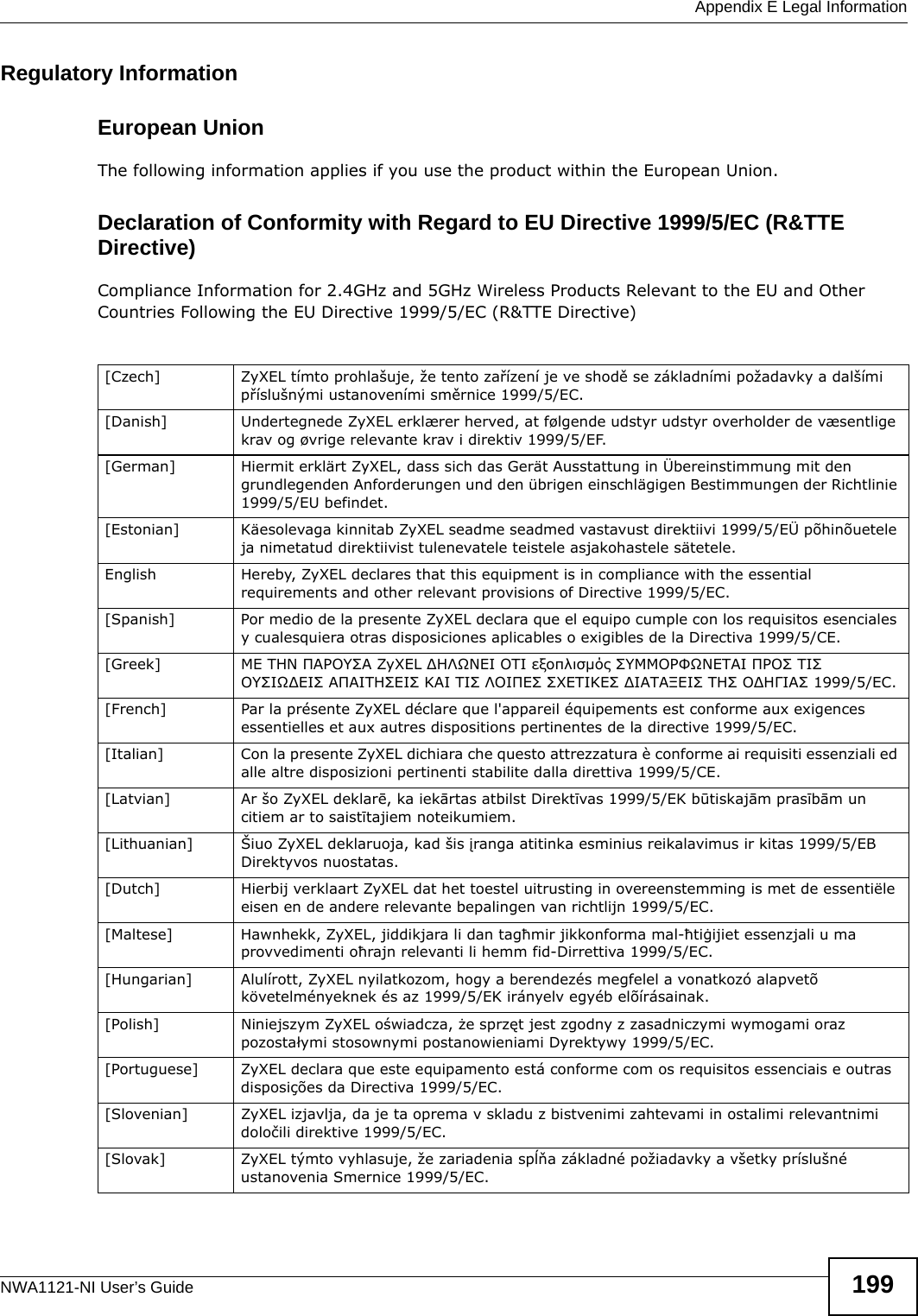  Appendix E Legal InformationNWA1121-NI User’s Guide 199Regulatory InformationEuropean UnionThe following information applies if you use the product within the European Union. Declaration of Conformity with Regard to EU Directive 1999/5/EC (R&amp;TTE Directive)Compliance Information for 2.4GHz and 5GHz Wireless Products Relevant to the EU and Other Countries Following the EU Directive 1999/5/EC (R&amp;TTE Directive) [Czech] ZyXEL tímto prohlašuje, že tento zařízení je ve shodě se základními požadavky a dalšími příslušnými ustanoveními směrnice 1999/5/EC.[Danish] Undertegnede ZyXEL erklærer herved, at følgende udstyr udstyr overholder de væsentlige krav og øvrige relevante krav i direktiv 1999/5/EF.[German] Hiermit erklärt ZyXEL, dass sich das Gerät Ausstattung in Übereinstimmung mit den grundlegenden Anforderungen und den übrigen einschlägigen Bestimmungen der Richtlinie 1999/5/EU befindet.[Estonian] Käesolevaga kinnitab ZyXEL seadme seadmed vastavust direktiivi 1999/5/EÜ põhinõuetele ja nimetatud direktiivist tulenevatele teistele asjakohastele sätetele.English Hereby, ZyXEL declares that this equipment is in compliance with the essential requirements and other relevant provisions of Directive 1999/5/EC.[Spanish] Por medio de la presente ZyXEL declara que el equipo cumple con los requisitos esenciales y cualesquiera otras disposiciones aplicables o exigibles de la Directiva 1999/5/CE.[Greek] ΜΕ ΤΗΝ ΠΑΡΟΥΣΑ ZyXEL ΔΗΛΩΝΕΙ ΟΤΙ εξοπλισμός ΣΥΜΜΟΡΦΩΝΕΤΑΙ ΠΡΟΣ ΤΙΣ ΟΥΣΙΩΔΕΙΣ ΑΠΑΙΤΗΣΕΙΣ ΚΑΙ ΤΙΣ ΛΟΙΠΕΣ ΣΧΕΤΙΚΕΣ ΔΙΑΤΑΞΕΙΣ ΤΗΣ ΟΔΗΓΙΑΣ 1999/5/ΕC.[French] Par la présente ZyXEL déclare que l&apos;appareil équipements est conforme aux exigences essentielles et aux autres dispositions pertinentes de la directive 1999/5/EC.[Italian] Con la presente ZyXEL dichiara che questo attrezzatura è conforme ai requisiti essenziali ed alle altre disposizioni pertinenti stabilite dalla direttiva 1999/5/CE.[Latvian] Ar šo ZyXEL deklarē, ka iekārtas atbilst Direktīvas 1999/5/EK būtiskajām prasībām un citiem ar to saistītajiem noteikumiem.[Lithuanian]  Šiuo ZyXEL deklaruoja, kad šis įranga atitinka esminius reikalavimus ir kitas 1999/5/EB Direktyvos nuostatas.[Dutch] Hierbij verklaart ZyXEL dat het toestel uitrusting in overeenstemming is met de essentiële eisen en de andere relevante bepalingen van richtlijn 1999/5/EC.[Maltese] Hawnhekk, ZyXEL, jiddikjara li dan tagħmir jikkonforma mal-ħtiġijiet essenzjali u ma provvedimenti oħrajn relevanti li hemm fid-Dirrettiva 1999/5/EC.[Hungarian] Alulírott, ZyXEL nyilatkozom, hogy a berendezés megfelel a vonatkozó alapvetõ követelményeknek és az 1999/5/EK irányelv egyéb elõírásainak.[Polish] Niniejszym ZyXEL oświadcza, że sprzęt jest zgodny z zasadniczymi wymogami oraz pozostałymi stosownymi postanowieniami Dyrektywy 1999/5/EC.[Portuguese] ZyXEL declara que este equipamento está conforme com os requisitos essenciais e outras disposições da Directiva 1999/5/EC.[Slovenian] ZyXEL izjavlja, da je ta oprema v skladu z bistvenimi zahtevami in ostalimi relevantnimi določili direktive 1999/5/EC.[Slovak] ZyXEL týmto vyhlasuje, že zariadenia spĺňa základné požiadavky a všetky príslušné ustanovenia Smernice 1999/5/EC.