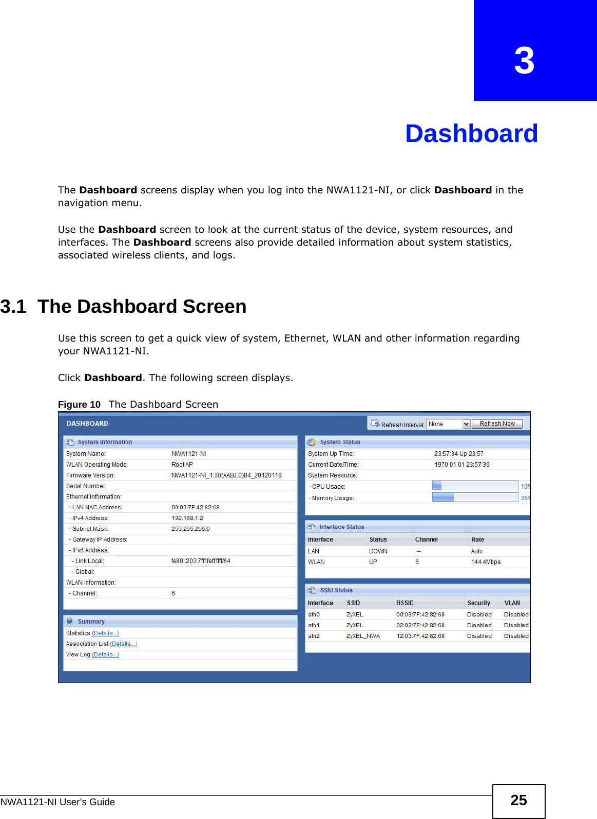 NWA1121-NI User’s Guide 25CHAPTER   3DashboardThe Dashboard screens display when you log into the NWA1121-NI, or click Dashboard in the navigation menu.Use the Dashboard screen to look at the current status of the device, system resources, and interfaces. The Dashboard screens also provide detailed information about system statistics, associated wireless clients, and logs.3.1  The Dashboard ScreenUse this screen to get a quick view of system, Ethernet, WLAN and other information regarding your NWA1121-NI. Click Dashboard. The following screen displays.Figure 10   The Dashboard Screen