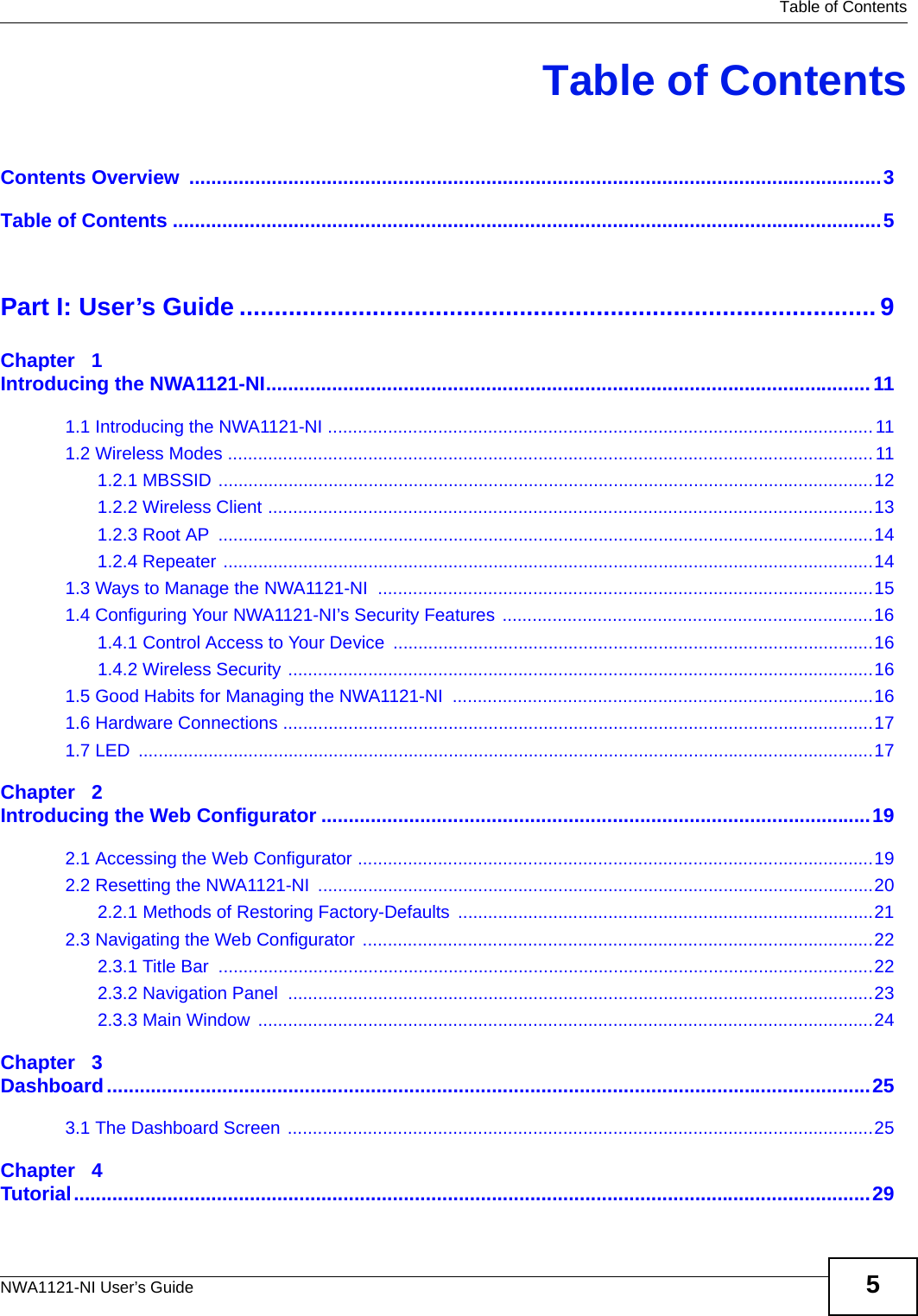  Table of ContentsNWA1121-NI User’s Guide 5Table of ContentsContents Overview  ..............................................................................................................................3Table of Contents .................................................................................................................................5Part I: User’s Guide ...........................................................................................9Chapter   1Introducing the NWA1121-NI..............................................................................................................111.1 Introducing the NWA1121-NI .............................................................................................................111.2 Wireless Modes .................................................................................................................................111.2.1 MBSSID ...................................................................................................................................121.2.2 Wireless Client .........................................................................................................................131.2.3 Root AP  ...................................................................................................................................141.2.4 Repeater ..................................................................................................................................141.3 Ways to Manage the NWA1121-NI  ...................................................................................................151.4 Configuring Your NWA1121-NI’s Security Features ..........................................................................161.4.1 Control Access to Your Device ................................................................................................161.4.2 Wireless Security .....................................................................................................................161.5 Good Habits for Managing the NWA1121-NI  ....................................................................................161.6 Hardware Connections ......................................................................................................................171.7 LED  ...................................................................................................................................................17Chapter   2Introducing the Web Configurator ....................................................................................................192.1 Accessing the Web Configurator .......................................................................................................192.2 Resetting the NWA1121-NI  ...............................................................................................................202.2.1 Methods of Restoring Factory-Defaults ...................................................................................212.3 Navigating the Web Configurator ......................................................................................................222.3.1 Title Bar  ...................................................................................................................................222.3.2 Navigation Panel  .....................................................................................................................232.3.3 Main Window  ...........................................................................................................................24Chapter   3Dashboard...........................................................................................................................................253.1 The Dashboard Screen .....................................................................................................................25Chapter   4Tutorial.................................................................................................................................................29