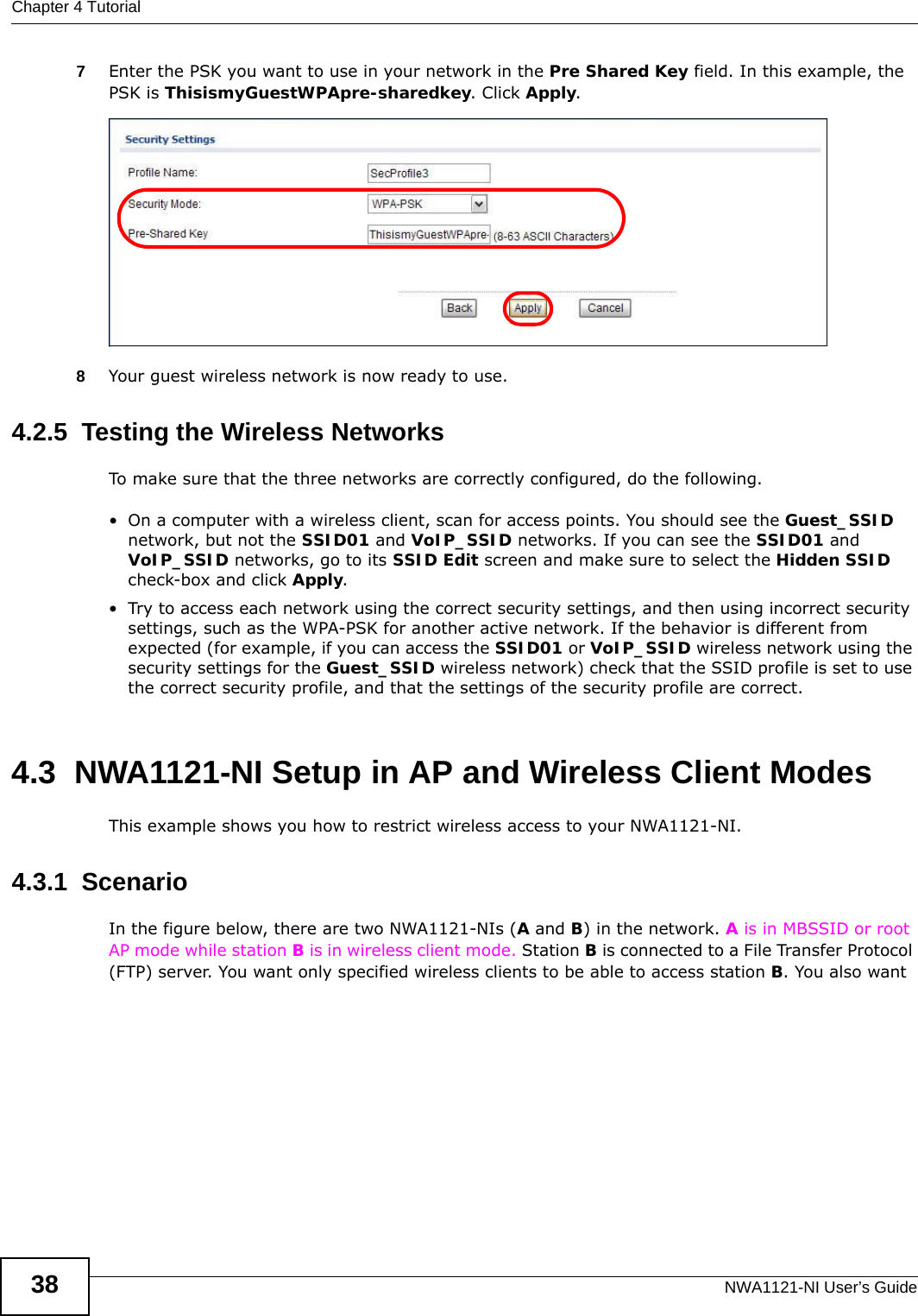 Chapter 4 TutorialNWA1121-NI User’s Guide387Enter the PSK you want to use in your network in the Pre Shared Key field. In this example, the PSK is ThisismyGuestWPApre-sharedkey. Click Apply. 8Your guest wireless network is now ready to use.4.2.5  Testing the Wireless NetworksTo make sure that the three networks are correctly configured, do the following.• On a computer with a wireless client, scan for access points. You should see the Guest_SSID network, but not the SSID01 and VoIP_SSID networks. If you can see the SSID01 and VoIP_SSID networks, go to its SSID Edit screen and make sure to select the Hidden SSID check-box and click Apply.• Try to access each network using the correct security settings, and then using incorrect security settings, such as the WPA-PSK for another active network. If the behavior is different from expected (for example, if you can access the SSID01 or VoIP_SSID wireless network using the security settings for the Guest_SSID wireless network) check that the SSID profile is set to use the correct security profile, and that the settings of the security profile are correct.4.3  NWA1121-NI Setup in AP and Wireless Client ModesThis example shows you how to restrict wireless access to your NWA1121-NI.4.3.1  ScenarioIn the figure below, there are two NWA1121-NIs (A and B) in the network. A is in MBSSID or root AP mode while station B is in wireless client mode. Station B is connected to a File Transfer Protocol (FTP) server. You want only specified wireless clients to be able to access station B. You also want 