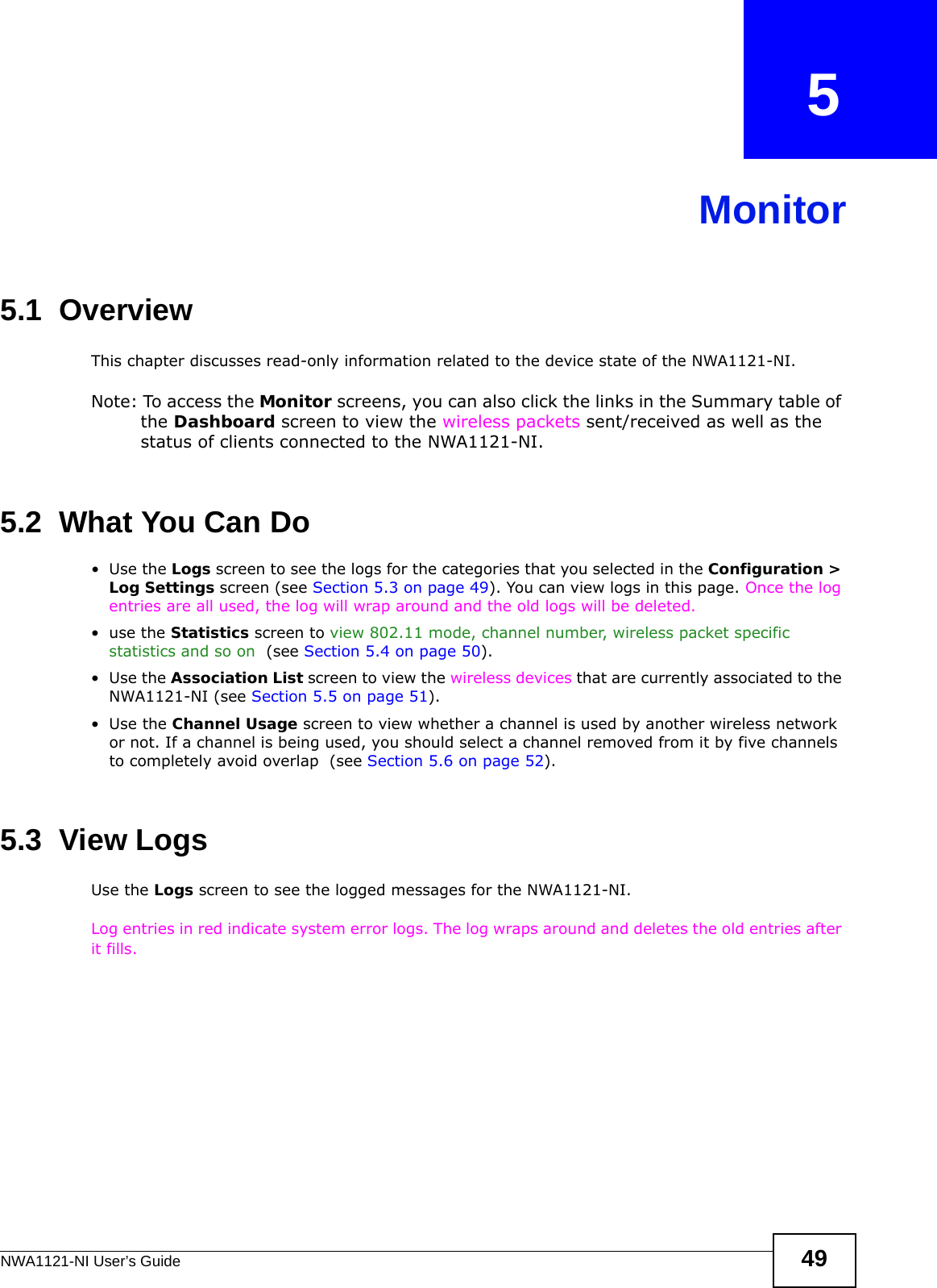 NWA1121-NI User’s Guide 49CHAPTER   5Monitor5.1  OverviewThis chapter discusses read-only information related to the device state of the NWA1121-NI. Note: To access the Monitor screens, you can also click the links in the Summary table of the Dashboard screen to view the wireless packets sent/received as well as the status of clients connected to the NWA1121-NI.5.2  What You Can Do•Use the Logs screen to see the logs for the categories that you selected in the Configuration &gt; Log Settings screen (see Section 5.3 on page 49). You can view logs in this page. Once the log entries are all used, the log will wrap around and the old logs will be deleted.•use the Statistics screen to view 802.11 mode, channel number, wireless packet specific statistics and so on  (see Section 5.4 on page 50).•Use the Association List screen to view the wireless devices that are currently associated to the NWA1121-NI (see Section 5.5 on page 51).•Use the Channel Usage screen to view whether a channel is used by another wireless network or not. If a channel is being used, you should select a channel removed from it by five channels to completely avoid overlap  (see Section 5.6 on page 52). 5.3  View Logs Use the Logs screen to see the logged messages for the NWA1121-NI. Log entries in red indicate system error logs. The log wraps around and deletes the old entries after it fills. 
