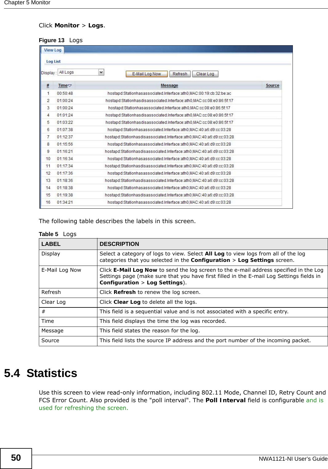 Chapter 5 MonitorNWA1121-NI User’s Guide50Click Monitor &gt; Logs.Figure 13   Logs The following table describes the labels in this screen. 5.4  StatisticsUse this screen to view read-only information, including 802.11 Mode, Channel ID, Retry Count and FCS Error Count. Also provided is the &quot;poll interval&quot;. The Poll Interval field is configurable and is used for refreshing the screen.Table 5   LogsLABEL DESCRIPTIONDisplay  Select a category of logs to view. Select All Log to view logs from all of the log categories that you selected in the Configuration &gt; Log Settings screen.E-Mail Log Now Click E-Mail Log Now to send the log screen to the e-mail address specified in the Log Settings page (make sure that you have first filled in the E-mail Log Settings fields in Configuration &gt; Log Settings).Refresh Click Refresh to renew the log screen. Clear Log Click Clear Log to delete all the logs. #This field is a sequential value and is not associated with a specific entry.Time  This field displays the time the log was recorded. Message This field states the reason for the log.Source This field lists the source IP address and the port number of the incoming packet.