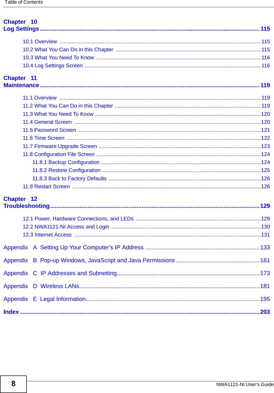 Table of ContentsNWA1121-NI User’s Guide8Chapter   10Log Settings......................................................................................................................................11510.1 Overview  ....................................................................................................................................... 11510.2 What You Can Do in this Chapter  ................................................................................................. 11510.3 What You Need To Know  ..............................................................................................................11610.4 Log Settings Screen ......................................................................................................................116Chapter   11Maintenance......................................................................................................................................11911.1 Overview  .......................................................................................................................................11911.2 What You Can Do in this Chapter ..................................................................................................11911.3 What You Need To Know ...............................................................................................................12011.4 General Screen  .............................................................................................................................12011.5 Password Screen  ..........................................................................................................................12111.6 Time Screen  ..................................................................................................................................12211.7 Firmware Upgrade Screen  ............................................................................................................12311.8 Configuration File Screen ..............................................................................................................12411.8.1 Backup Configuration ...........................................................................................................12411.8.2 Restore Configuration ..........................................................................................................12511.8.3 Back to Factory Defaults ......................................................................................................12611.9 Restart Screen  ..............................................................................................................................126Chapter   12Troubleshooting................................................................................................................................12912.1 Power, Hardware Connections, and LEDs ....................................................................................12912.2 NWA1121-NI Access and Login ....................................................................................................13012.3 Internet Access  .............................................................................................................................131Appendix   A  Setting Up Your Computer’s IP Address ......................................................................133Appendix   B  Pop-up Windows, JavaScript and Java Permissions ...................................................161Appendix   C  IP Addresses and Subnetting.......................................................................................173Appendix   D  Wireless LANs..............................................................................................................181Appendix   E  Legal Information..........................................................................................................195Index ..................................................................................................................................................203