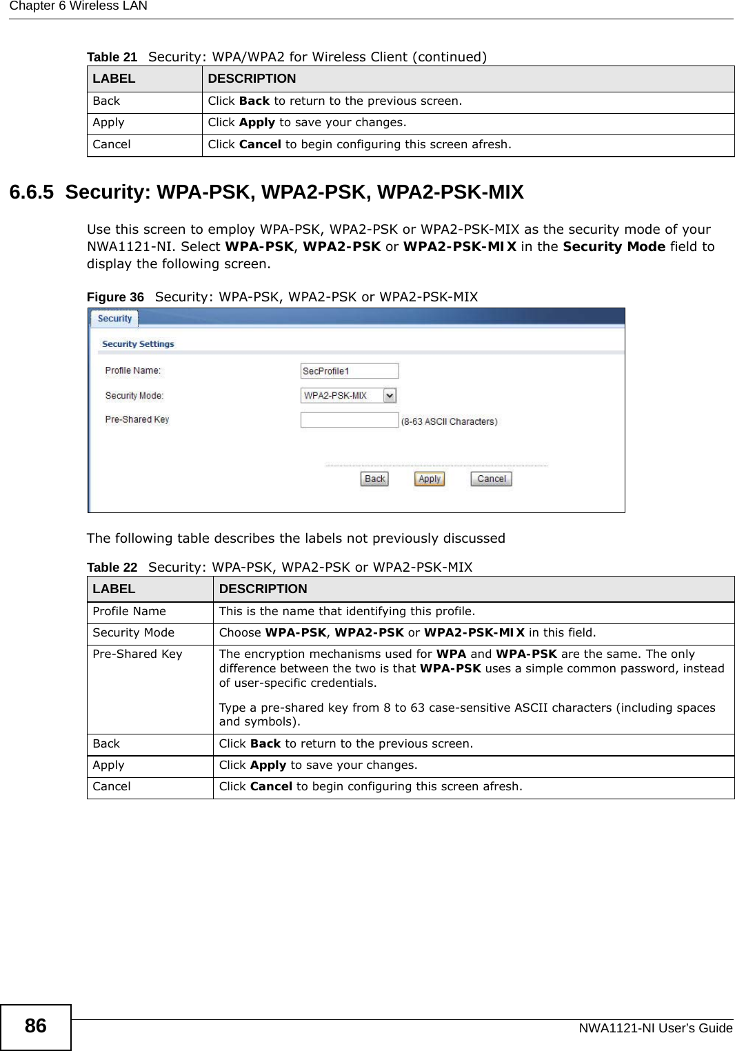 Chapter 6 Wireless LANNWA1121-NI User’s Guide866.6.5  Security: WPA-PSK, WPA2-PSK, WPA2-PSK-MIXUse this screen to employ WPA-PSK, WPA2-PSK or WPA2-PSK-MIX as the security mode of your NWA1121-NI. Select WPA-PSK, WPA2-PSK or WPA2-PSK-MIX in the Security Mode field to display the following screen.Figure 36   Security: WPA-PSK, WPA2-PSK or WPA2-PSK-MIXThe following table describes the labels not previously discussedBack Click Back to return to the previous screen.Apply Click Apply to save your changes.Cancel Click Cancel to begin configuring this screen afresh.Table 21   Security: WPA/WPA2 for Wireless Client (continued)LABEL DESCRIPTIONTable 22   Security: WPA-PSK, WPA2-PSK or WPA2-PSK-MIXLABEL DESCRIPTIONProfile Name This is the name that identifying this profile.Security Mode Choose WPA-PSK, WPA2-PSK or WPA2-PSK-MIX in this field.Pre-Shared Key The encryption mechanisms used for WPA and WPA-PSK are the same. The only difference between the two is that WPA-PSK uses a simple common password, instead of user-specific credentials.Type a pre-shared key from 8 to 63 case-sensitive ASCII characters (including spaces and symbols).Back Click Back to return to the previous screen.Apply Click Apply to save your changes.Cancel Click Cancel to begin configuring this screen afresh.