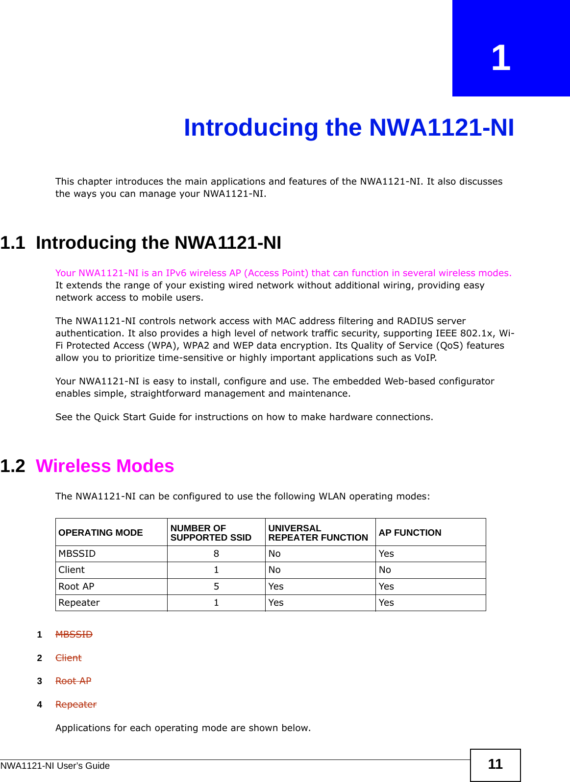 NWA1121-NI User’s Guide 11CHAPTER   1Introducing the NWA1121-NIThis chapter introduces the main applications and features of the NWA1121-NI. It also discusses the ways you can manage your NWA1121-NI.1.1  Introducing the NWA1121-NI Your NWA1121-NI is an IPv6 wireless AP (Access Point) that can function in several wireless modes. It extends the range of your existing wired network without additional wiring, providing easy network access to mobile users. The NWA1121-NI controls network access with MAC address filtering and RADIUS server authentication. It also provides a high level of network traffic security, supporting IEEE 802.1x, Wi-Fi Protected Access (WPA), WPA2 and WEP data encryption. Its Quality of Service (QoS) features allow you to prioritize time-sensitive or highly important applications such as VoIP.Your NWA1121-NI is easy to install, configure and use. The embedded Web-based configurator enables simple, straightforward management and maintenance.See the Quick Start Guide for instructions on how to make hardware connections.1.2  Wireless ModesThe NWA1121-NI can be configured to use the following WLAN operating modes:1MBSSID2Client3Root AP4RepeaterApplications for each operating mode are shown below.OPERATING MODE NUMBER OF SUPPORTED SSID UNIVERSAL REPEATER FUNCTION AP FUNCTIONMBSSID 8 No YesClient 1 No NoRoot AP 5 Yes YesRepeater 1 Yes Yes