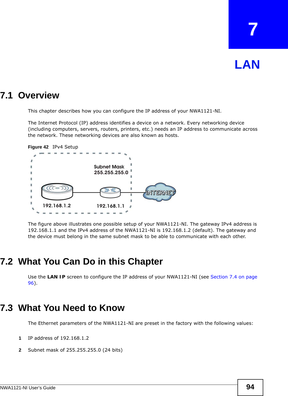 NWA1121-NI User’s Guide 94CHAPTER   7LAN7.1  OverviewThis chapter describes how you can configure the IP address of your NWA1121-NI.The Internet Protocol (IP) address identifies a device on a network. Every networking device (including computers, servers, routers, printers, etc.) needs an IP address to communicate across the network. These networking devices are also known as hosts.Figure 42   IPv4 SetupThe figure above illustrates one possible setup of your NWA1121-NI. The gateway IPv4 address is 192.168.1.1 and the IPv4 address of the NWA1121-NI is 192.168.1.2 (default). The gateway and the device must belong in the same subnet mask to be able to communicate with each other.7.2  What You Can Do in this ChapterUse the LAN IP screen to configure the IP address of your NWA1121-NI (see Section 7.4 on page 96).7.3  What You Need to KnowThe Ethernet parameters of the NWA1121-NI are preset in the factory with the following values:1IP address of 192.168.1.22Subnet mask of 255.255.255.0 (24 bits)
