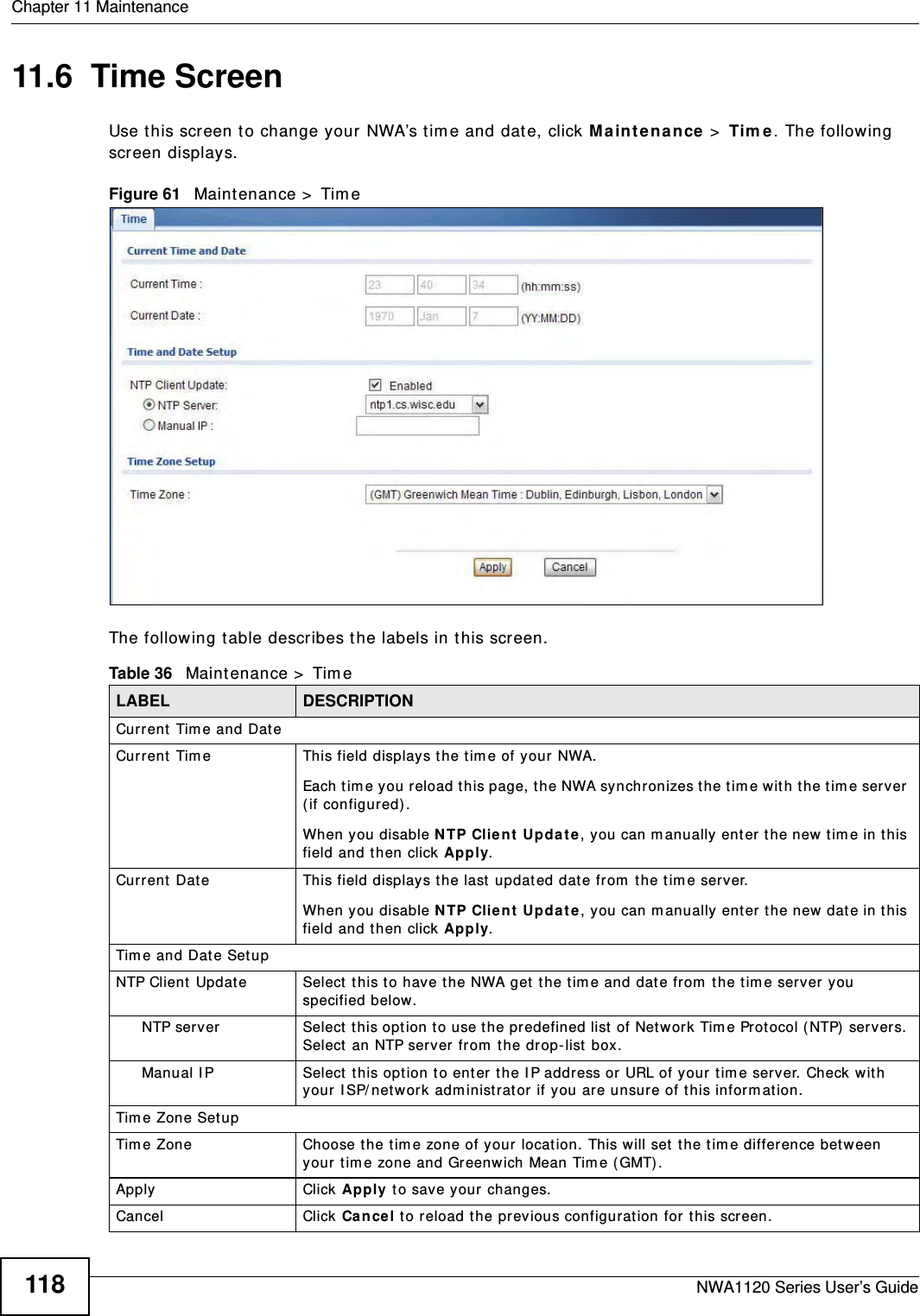 Chapter 11 MaintenanceNWA1120 Series User’s Guide11811.6  Time ScreenUse this screen to change your NWA’s time and date, click Maintenance &gt; Time. The following screen displays.Figure 61   Maintenance &gt; TimeThe following table describes the labels in this screen.Table 36   Maintenance &gt; TimeLABEL DESCRIPTIONCurrent Time and DateCurrent Time This field displays the time of your NWA.Each time you reload this page, the NWA synchronizes the time with the time server (if configured).When you disable NTP Client Update, you can manually enter the new time in this field and then click Apply. Current Date This field displays the last updated date from the time server.When you disable NTP Client Update, you can manually enter the new date in this field and then click Apply. Time and Date SetupNTP Client Update Select this to have the NWA get the time and date from the time server you specified below.NTP server Select this option to use the predefined list of Network Time Protocol (NTP) servers. Select an NTP server from the drop-list box.Manual IP Select this option to enter the IP address or URL of your time server. Check with your ISP/network administrator if you are unsure of this information.Time Zone SetupTime Zone Choose the time zone of your location. This will set the time difference between your time zone and Greenwich Mean Time (GMT). Apply Click Apply to save your changes.Cancel Click Cancel to reload the previous configuration for this screen.
