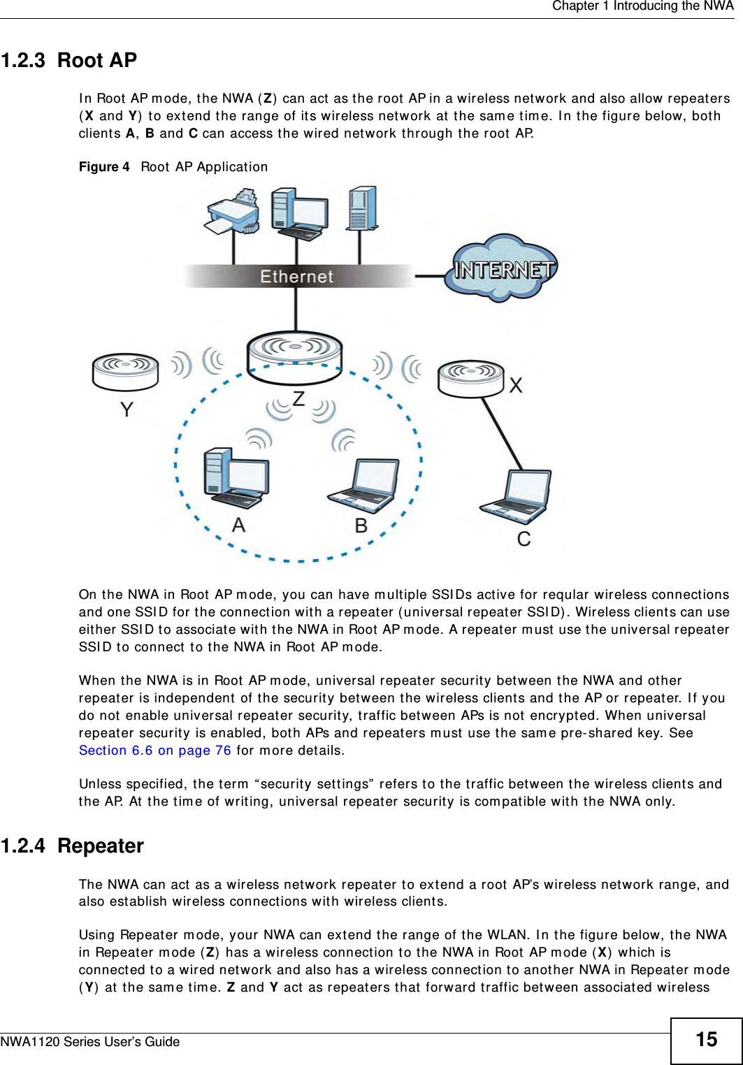  Chapter 1 Introducing the NWANWA1120 Series User’s Guide 151.2.3  Root APIn Root AP mode, the NWA (Z) can act as the root AP in a wireless network and also allow repeaters (X and Y) to extend the range of its wireless network at the same time. In the figure below, both clients A, B and C can access the wired network through the root AP.Figure 4   Root AP Application On the NWA in Root AP mode, you can have multiple SSIDs active for reqular wireless connections and one SSID for the connection with a repeater (universal repeater SSID). Wireless clients can use either SSID to associate with the NWA in Root AP mode. A repeater must use the universal repeater SSID to connect to the NWA in Root AP mode.When the NWA is in Root AP mode, universal repeater security between the NWA and other repeater is independent of the security between the wireless clients and the AP or repeater. If you do not enable universal repeater security, traffic between APs is not encrypted. When universal repeater security is enabled, both APs and repeaters must use the same pre-shared key. See Section 6.6 on page 76 for more details.Unless specified, the term “security settings” refers to the traffic between the wireless clients and the AP. At the time of writing, universal repeater security is compatible with the NWA only. 1.2.4  RepeaterThe NWA can act as a wireless network repeater to extend a root AP’s wireless network range, and also establish wireless connections with wireless clients. Using Repeater mode, your NWA can extend the range of the WLAN. In the figure below, the NWA in Repeater mode (Z) has a wireless connection to the NWA in Root AP mode (X) which is connected to a wired network and also has a wireless connection to another NWA in Repeater mode (Y) at the same time. Z and Y act as repeaters that forward traffic between associated wireless 