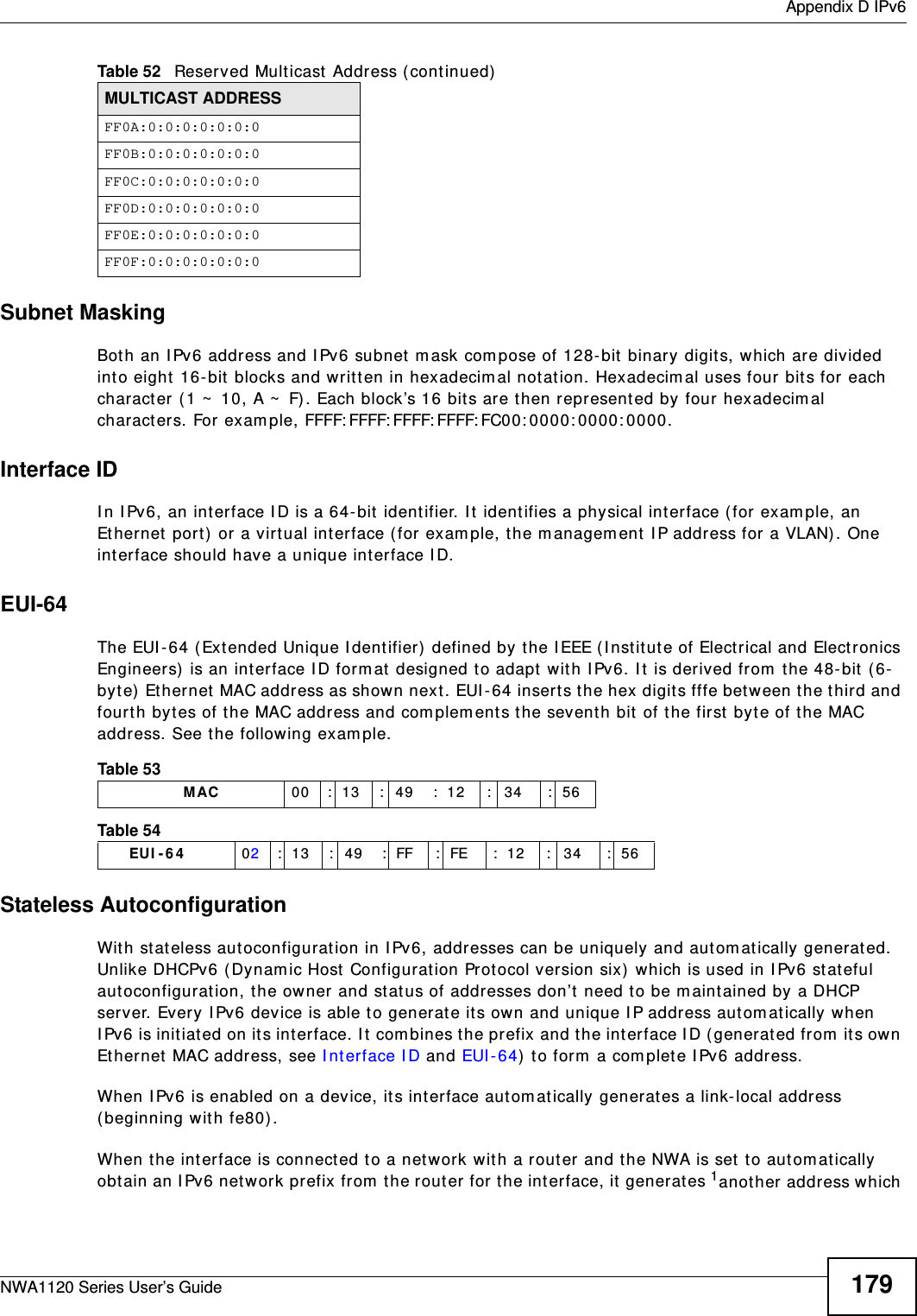  Appendix D IPv6NWA1120 Series User’s Guide 179Subnet MaskingBoth an IPv6 address and IPv6 subnet mask compose of 128-bit binary digits, which are divided into eight 16-bit blocks and written in hexadecimal notation. Hexadecimal uses four bits for each character (1 ~ 10, A ~ F). Each block’s 16 bits are then represented by four hexadecimal characters. For example, FFFF:FFFF:FFFF:FFFF:FC00:0000:0000:0000.Interface IDIn IPv6, an interface ID is a 64-bit identifier. It identifies a physical interface (for example, an Ethernet port) or a virtual interface (for example, the management IP address for a VLAN). One interface should have a unique interface ID.EUI-64The EUI-64 (Extended Unique Identifier) defined by the IEEE (Institute of Electrical and Electronics Engineers) is an interface ID format designed to adapt with IPv6. It is derived from the 48-bit (6-byte) Ethernet MAC address as shown next. EUI-64 inserts the hex digits fffe between the third and fourth bytes of the MAC address and complements the seventh bit of the first byte of the MAC address. See the following example. Stateless AutoconfigurationWith stateless autoconfiguration in IPv6, addresses can be uniquely and automatically generated. Unlike DHCPv6 (Dynamic Host Configuration Protocol version six) which is used in IPv6 stateful autoconfiguration, the owner and status of addresses don’t need to be maintained by a DHCP server. Every IPv6 device is able to generate its own and unique IP address automatically when IPv6 is initiated on its interface. It combines the prefix and the interface ID (generated from its own Ethernet MAC address, see Interface ID and EUI-64) to form a complete IPv6 address.When IPv6 is enabled on a device, its interface automatically generates a link-local address (beginning with fe80).When the interface is connected to a network with a router and the NWA is set to automatically obtain an IPv6 network prefix from the router for the interface, it generates 1another address which FF0A:0:0:0:0:0:0:0FF0B:0:0:0:0:0:0:0FF0C:0:0:0:0:0:0:0FF0D:0:0:0:0:0:0:0FF0E:0:0:0:0:0:0:0FF0F:0:0:0:0:0:0:0Table 52   Reserved Multicast Address (continued)MULTICAST ADDRESSTable 53                   MAC 00 : 13 : 49 : 12 : 34 : 56Table 54        EUI-64 02: 13 : 49 : FF : FE : 12 : 34 : 56