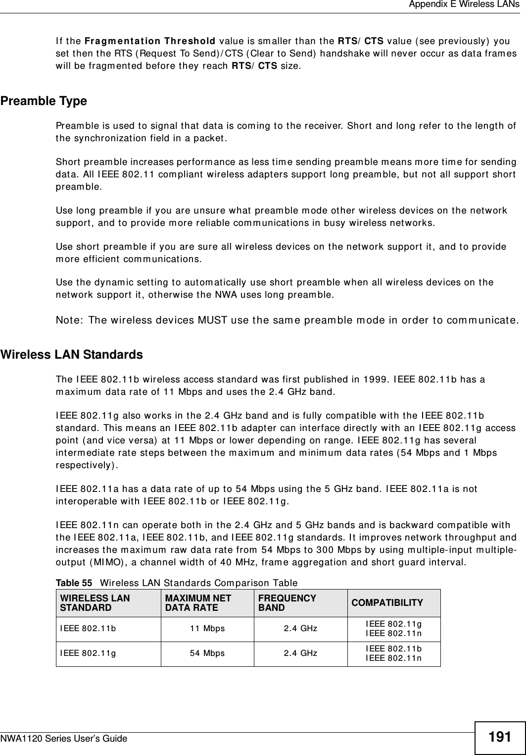  Appendix E Wireless LANsNWA1120 Series User’s Guide 191If the Fragmentation Threshold value is smaller than the RTS/CTS value (see previously) you set then the RTS (Request To Send)/CTS (Clear to Send) handshake will never occur as data frames will be fragmented before they reach RTS/CTS size.Preamble TypePreamble is used to signal that data is coming to the receiver. Short and long refer to the length of the synchronization field in a packet.Short preamble increases performance as less time sending preamble means more time for sending data. All IEEE 802.11 compliant wireless adapters support long preamble, but not all support short preamble. Use long preamble if you are unsure what preamble mode other wireless devices on the network support, and to provide more reliable communications in busy wireless networks. Use short preamble if you are sure all wireless devices on the network support it, and to provide more efficient communications.Use the dynamic setting to automatically use short preamble when all wireless devices on the network support it, otherwise the NWA uses long preamble.Note: The wireless devices MUST use the same preamble mode in order to communicate.Wireless LAN StandardsThe IEEE 802.11b wireless access standard was first published in 1999. IEEE 802.11b has a maximum data rate of 11 Mbps and uses the 2.4 GHz band.IEEE 802.11g also works in the 2.4 GHz band and is fully compatible with the IEEE 802.11b standard. This means an IEEE 802.11b adapter can interface directly with an IEEE 802.11g access point (and vice versa) at 11 Mbps or lower depending on range. IEEE 802.11g has several intermediate rate steps between the maximum and minimum data rates (54 Mbps and 1 Mbps respectively).IEEE 802.11a has a data rate of up to 54 Mbps using the 5 GHz band. IEEE 802.11a is not interoperable with IEEE 802.11b or IEEE 802.11g.IEEE 802.11n can operate both in the 2.4 GHz and 5 GHz bands and is backward compatible with the IEEE 802.11a, IEEE 802.11b, and IEEE 802.11g standards. It improves network throughput and increases the maximum raw data rate from 54 Mbps to 300 Mbps by using multiple-input multiple-output (MIMO), a channel width of 40 MHz, frame aggregation and short guard interval.Table 55   Wireless LAN Standards Comparison TableWIRELESS LAN STANDARD MAXIMUM NET DATA RATE FREQUENCY BAND COMPATIBILITYIEEE 802.11b 11 Mbps 2.4 GHz IEEE 802.11gIEEE 802.11nIEEE 802.11g 54 Mbps 2.4 GHz IEEE 802.11bIEEE 802.11n