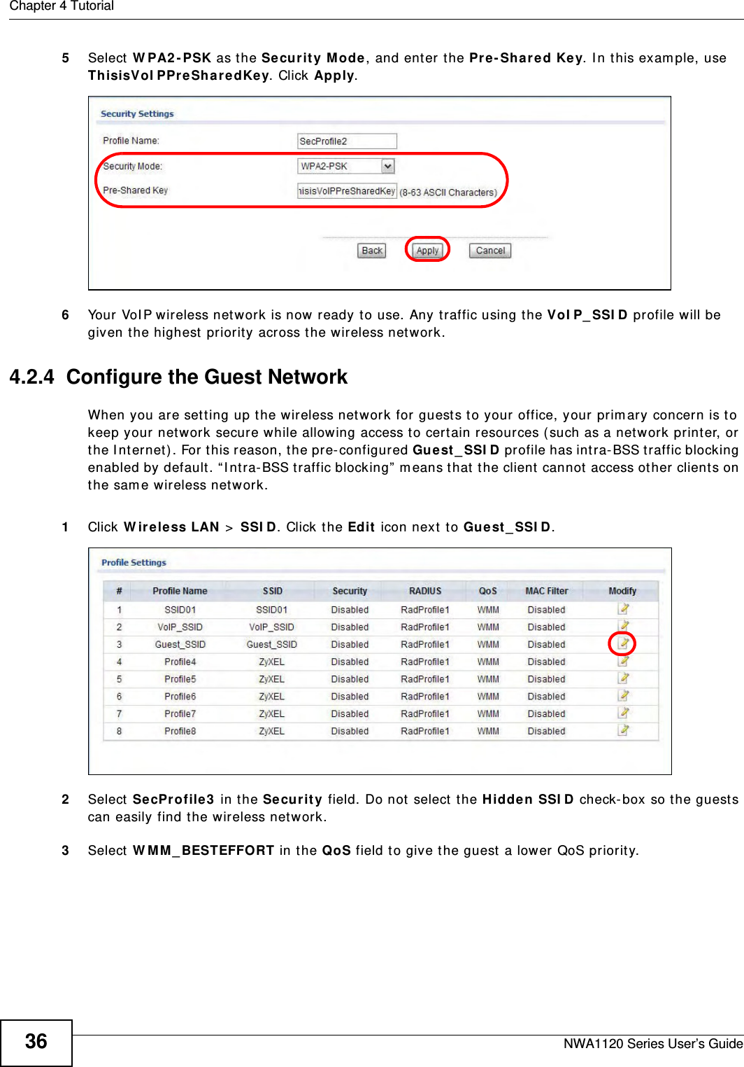 Chapter 4 TutorialNWA1120 Series User’s Guide365Select WPA2-PSK as the Security Mode, and enter the Pre-Shared Key. In this example, use ThisisVoIPPreSharedKey. Click Apply. 6Your VoIP wireless network is now ready to use. Any traffic using the VoIP_SSID profile will be given the highest priority across the wireless network.4.2.4  Configure the Guest NetworkWhen you are setting up the wireless network for guests to your office, your primary concern is to keep your network secure while allowing access to certain resources (such as a network printer, or the Internet). For this reason, the pre-configured Guest_SSID profile has intra-BSS traffic blocking enabled by default. “Intra-BSS traffic blocking” means that the client cannot access other clients on the same wireless network.1Click Wireless LAN &gt; SSID. Click the Edit icon next to Guest_SSID. 2Select SecProfile3 in the Security field. Do not select the Hidden SSID check-box so the guests can easily find the wireless network. 3Select WMM_BESTEFFORT in the QoS field to give the guest a lower QoS priority. 
