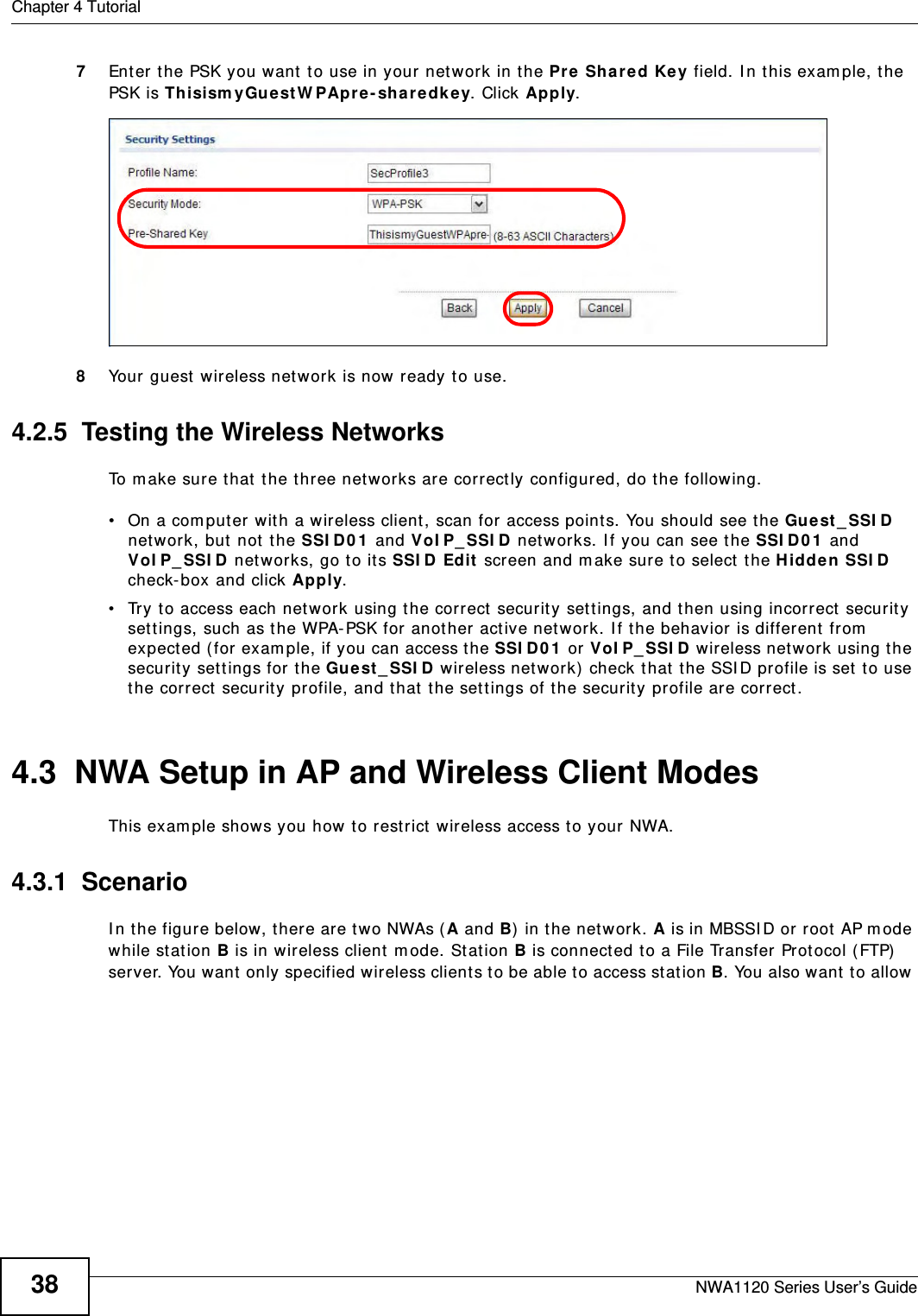 Chapter 4 TutorialNWA1120 Series User’s Guide387Enter the PSK you want to use in your network in the Pre Shared Key field. In this example, the PSK is ThisismyGuestWPApre-sharedkey. Click Apply. 8Your guest wireless network is now ready to use.4.2.5  Testing the Wireless NetworksTo make sure that the three networks are correctly configured, do the following.• On a computer with a wireless client, scan for access points. You should see the Guest_SSID network, but not the SSID01 and VoIP_SSID networks. If you can see the SSID01 and VoIP_SSID networks, go to its SSID Edit screen and make sure to select the Hidden SSID check-box and click Apply.• Try to access each network using the correct security settings, and then using incorrect security settings, such as the WPA-PSK for another active network. If the behavior is different from expected (for example, if you can access the SSID01 or VoIP_SSID wireless network using the security settings for the Guest_SSID wireless network) check that the SSID profile is set to use the correct security profile, and that the settings of the security profile are correct.4.3  NWA Setup in AP and Wireless Client ModesThis example shows you how to restrict wireless access to your NWA.4.3.1  ScenarioIn the figure below, there are two NWAs (A and B) in the network. A is in MBSSID or root AP mode while station B is in wireless client mode. Station B is connected to a File Transfer Protocol (FTP) server. You want only specified wireless clients to be able to access station B. You also want to allow 