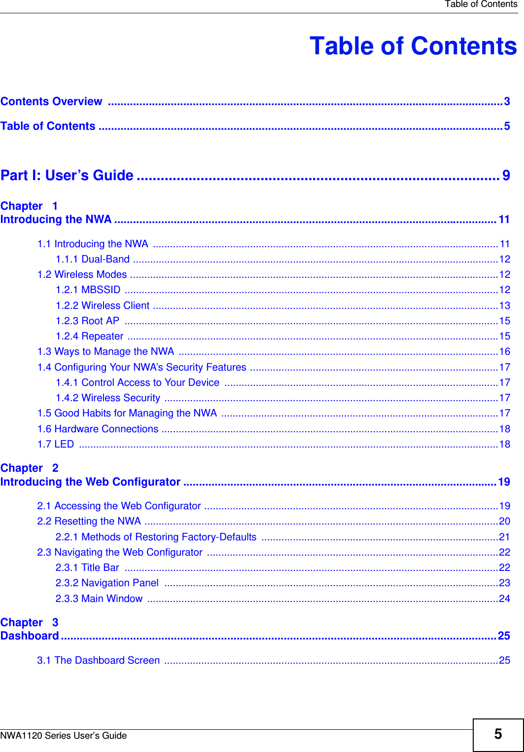   Table of ContentsNWA1120 Series User’s Guide 5Table of ContentsContents Overview  ..............................................................................................................................3Table of Contents .................................................................................................................................5Part I: User’s Guide ........................................................................................... 9Chapter   1Introducing the NWA ..........................................................................................................................111.1 Introducing the NWA .........................................................................................................................111.1.1 Dual-Band ................................................................................................................................121.2 Wireless Modes .................................................................................................................................121.2.1 MBSSID ...................................................................................................................................121.2.2 Wireless Client .........................................................................................................................131.2.3 Root AP  ...................................................................................................................................151.2.4 Repeater ..................................................................................................................................151.3 Ways to Manage the NWA ................................................................................................................161.4 Configuring Your NWA’s Security Features .......................................................................................171.4.1 Control Access to Your Device ................................................................................................171.4.2 Wireless Security .....................................................................................................................171.5 Good Habits for Managing the NWA .................................................................................................171.6 Hardware Connections ......................................................................................................................181.7 LED  ...................................................................................................................................................18Chapter   2Introducing the Web Configurator ....................................................................................................192.1 Accessing the Web Configurator .......................................................................................................192.2 Resetting the NWA ............................................................................................................................202.2.1 Methods of Restoring Factory-Defaults ...................................................................................212.3 Navigating the Web Configurator ......................................................................................................222.3.1 Title Bar  ...................................................................................................................................222.3.2 Navigation Panel  .....................................................................................................................232.3.3 Main Window  ...........................................................................................................................24Chapter   3Dashboard...........................................................................................................................................253.1 The Dashboard Screen .....................................................................................................................25