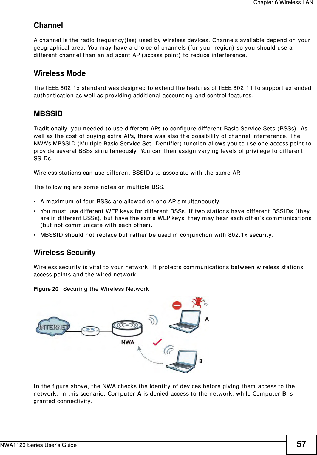  Chapter 6 Wireless LANNWA1120 Series User’s Guide 57ChannelA channel is the radio frequency(ies) used by wireless devices. Channels available depend on your geographical area. You may have a choice of channels (for your region) so you should use a different channel than an adjacent AP (access point) to reduce interference.Wireless ModeThe IEEE 802.1x standard was designed to extend the features of IEEE 802.11 to support extended authentication as well as providing additional accounting and control features. MBSSIDTraditionally, you needed to use different APs to configure different Basic Service Sets (BSSs). As well as the cost of buying extra APs, there was also the possibility of channel interference. The NWA’s MBSSID (Multiple Basic Service Set IDentifier) function allows you to use one access point to provide several BSSs simultaneously. You can then assign varying levels of privilege to different SSIDs.Wireless stations can use different BSSIDs to associate with the same AP. The following are some notes on multiple BSS. • A maximum of four BSSs are allowed on one AP simultaneously.• You must use different WEP keys for different BSSs. If two stations have different BSSIDs (they are in different BSSs), but have the same WEP keys, they may hear each other’s communications (but not communicate with each other).• MBSSID should not replace but rather be used in conjunction with 802.1x security.Wireless SecurityWireless security is vital to your network. It protects communications between wireless stations, access points and the wired network. Figure 20   Securing the Wireless NetworkIn the figure above, the NWA checks the identity of devices before giving them access to the network. In this scenario, Computer A is denied access to the network, while Computer B is granted connectivity.