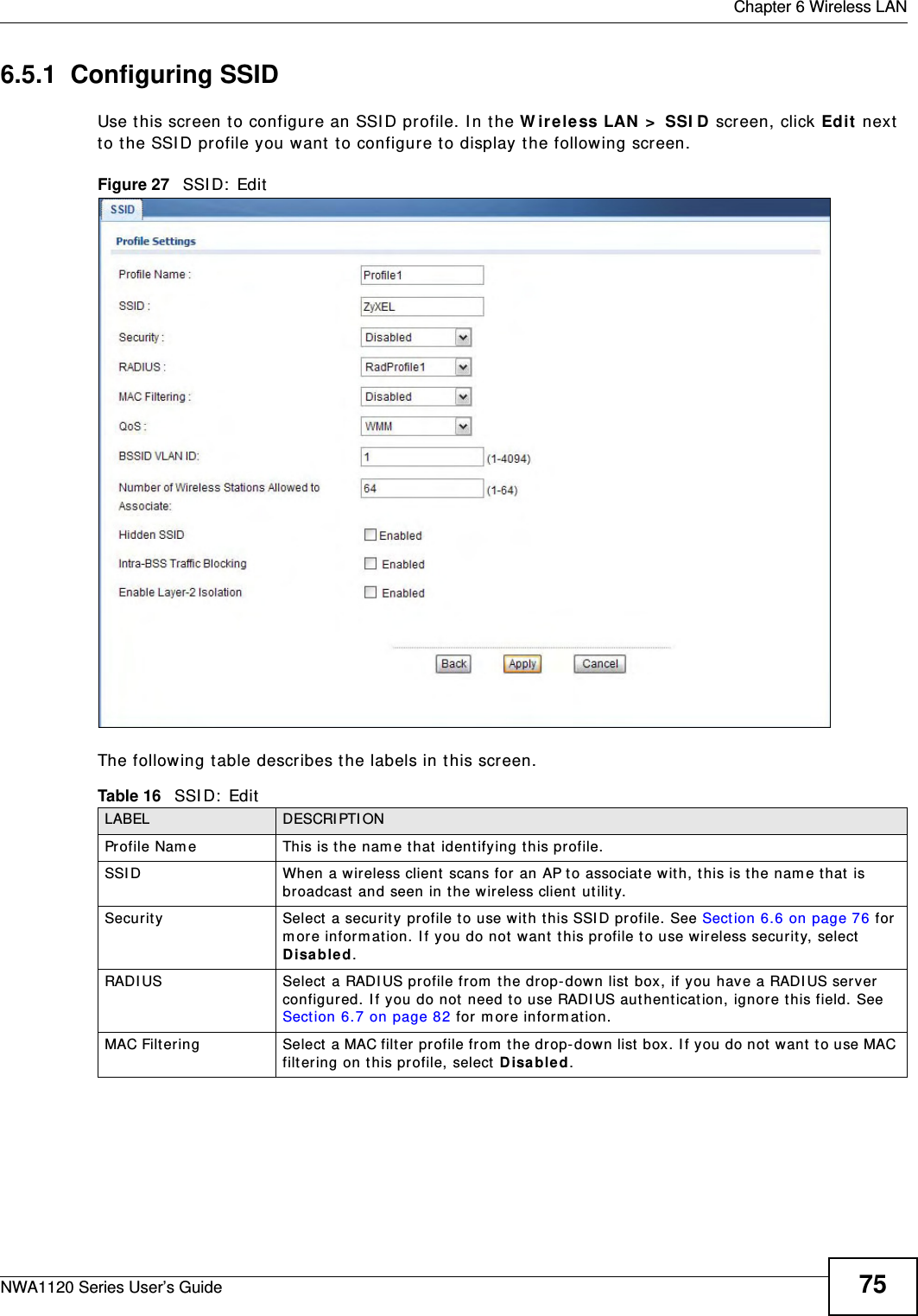  Chapter 6 Wireless LANNWA1120 Series User’s Guide 756.5.1  Configuring SSIDUse this screen to configure an SSID profile. In the Wireless LAN &gt; SSID screen, click Edit next to the SSID profile you want to configure to display the following screen.Figure 27   SSID: EditThe following table describes the labels in this screen.Table 16   SSID: EditLABEL DESCRIPTIONProfile Name This is the name that identifying this profile. SSID When a wireless client scans for an AP to associate with, this is the name that is broadcast and seen in the wireless client utility.Security Select a security profile to use with this SSID profile. See Section 6.6 on page 76 for more information. If you do not want this profile to use wireless security, select Disabled.RADIUS Select a RADIUS profile from the drop-down list box, if you have a RADIUS server configured. If you do not need to use RADIUS authentication, ignore this field. See Section 6.7 on page 82 for more information.MAC Filtering Select a MAC filter profile from the drop-down list box. If you do not want to use MAC filtering on this profile, select Disabled.