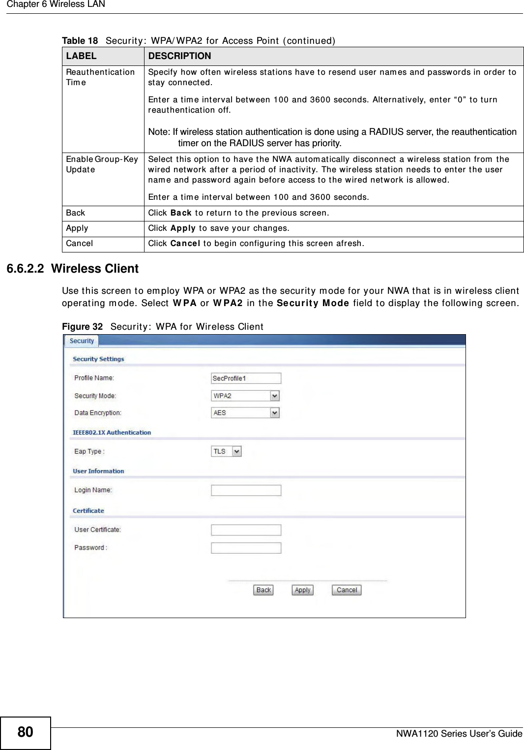 Chapter 6 Wireless LANNWA1120 Series User’s Guide806.6.2.2  Wireless ClientUse this screen to employ WPA or WPA2 as the security mode for your NWA that is in wireless client operating mode. Select WPA or WPA2 in the Security Mode field to display the following screen.Figure 32   Security: WPA for Wireless ClientReauthentication Time  Specify how often wireless stations have to resend user names and passwords in order to stay connected. Enter a time interval between 100 and 3600 seconds. Alternatively, enter “0” to turn reauthentication off. Note: If wireless station authentication is done using a RADIUS server, the reauthentication timer on the RADIUS server has priority. Enable Group-Key Update Select this option to have the NWA automatically disconnect a wireless station from the wired network after a period of inactivity. The wireless station needs to enter the user name and password again before access to the wired network is allowed. Enter a time interval between 100 and 3600 seconds.Back Click Back to return to the previous screen.Apply Click Apply to save your changes.Cancel Click Cancel to begin configuring this screen afresh.Table 18   Security: WPA/WPA2 for Access Point (continued)LABEL DESCRIPTION
