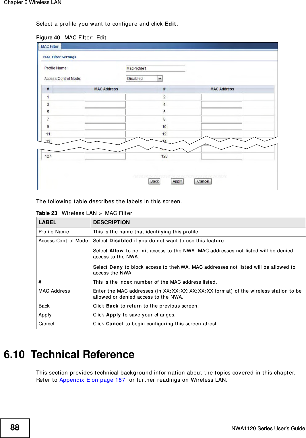 Chapter 6 Wireless LANNWA1120 Series User’s Guide88Select a profile you want to configure and click Edit. Figure 40   MAC Filter: EditThe following table describes the labels in this screen.6.10  Technical ReferenceThis section provides technical background information about the topics covered in this chapter. Refer to Appendix E on page 187 for further readings on Wireless LAN.Table 23   Wireless LAN &gt; MAC FilterLABEL DESCRIPTIONProfile Name This is the name that identifying this profile.Access Control Mode Select Disabled if you do not want to use this feature.Select Allow to permit access to the NWA. MAC addresses not listed will be denied access to the NWA.Select Deny to block access to theNWA. MAC addresses not listed will be allowed to access the NWA.#This is the index number of the MAC address listed.MAC Address Enter the MAC addresses (in XX:XX:XX:XX:XX:XX format) of the wireless station to be allowed or denied access to the NWA.Back Click Back to return to the previous screen.Apply Click Apply to save your changes.Cancel Click Cancel to begin configuring this screen afresh.