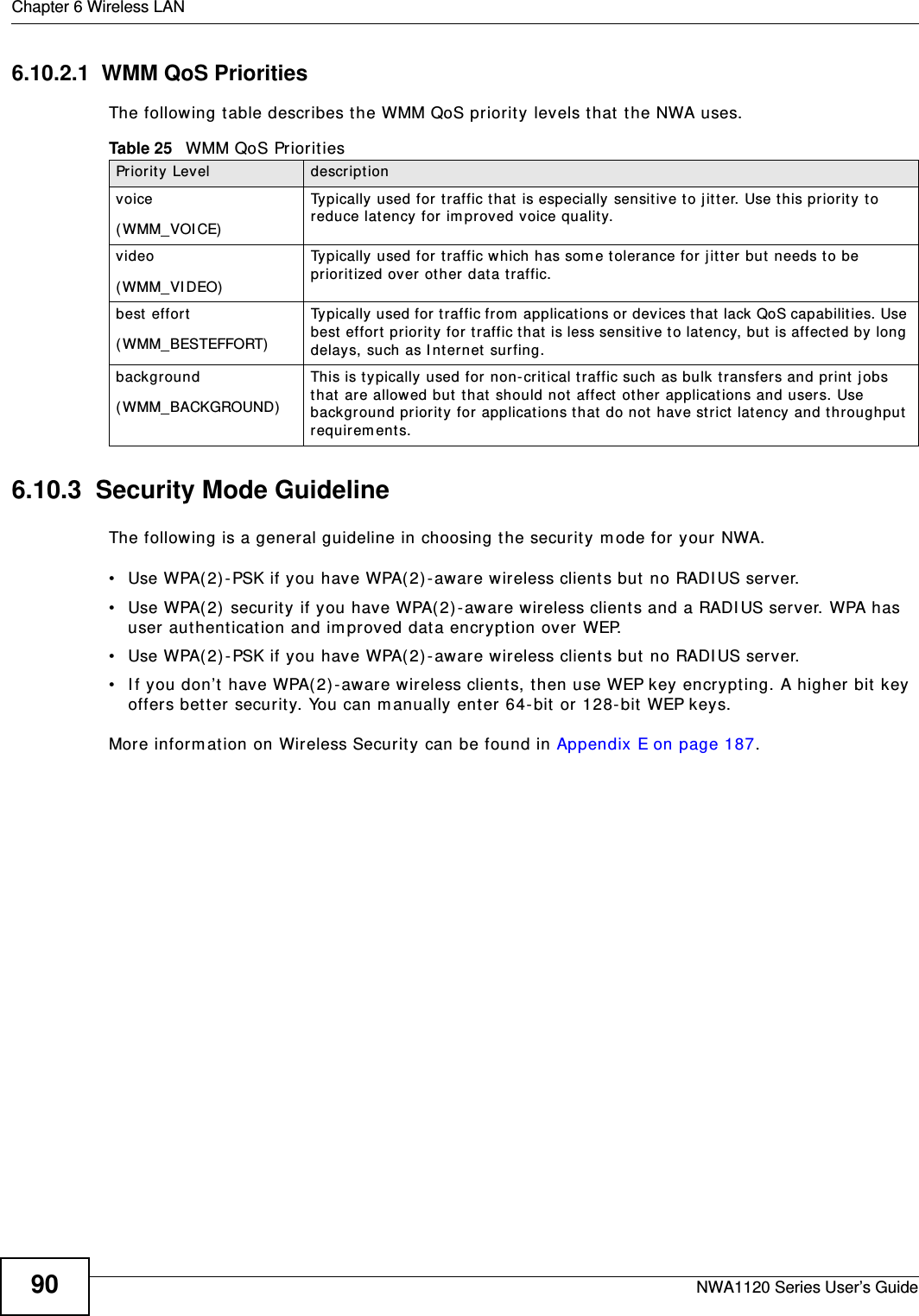 Chapter 6 Wireless LANNWA1120 Series User’s Guide906.10.2.1  WMM QoS PrioritiesThe following table describes the WMM QoS priority levels that the NWA uses.6.10.3  Security Mode GuidelineThe following is a general guideline in choosing the security mode for your NWA. • Use WPA(2)-PSK if you have WPA(2)-aware wireless clients but no RADIUS server.• Use WPA(2) security if you have WPA(2)-aware wireless clients and a RADIUS server. WPA has user authentication and improved data encryption over WEP.• Use WPA(2)-PSK if you have WPA(2)-aware wireless clients but no RADIUS server.    • If you don’t have WPA(2)-aware wireless clients, then use WEP key encrypting. A higher bit key offers better security. You can manually enter 64-bit or 128-bit WEP keys.More information on Wireless Security can be found in Appendix E on page 187. Table 25   WMM QoS PrioritiesPriority Level descriptionvoice(WMM_VOICE)Typically used for traffic that is especially sensitive to jitter. Use this priority to reduce latency for improved voice quality.video(WMM_VIDEO)Typically used for traffic which has some tolerance for jitter but needs to be prioritized over other data traffic.best effort(WMM_BESTEFFORT)Typically used for traffic from applications or devices that lack QoS capabilities. Use best effort priority for traffic that is less sensitive to latency, but is affected by long delays, such as Internet surfing.background(WMM_BACKGROUND)This is typically used for non-critical traffic such as bulk transfers and print jobs that are allowed but that should not affect other applications and users. Use background priority for applications that do not have strict latency and throughput requirements.