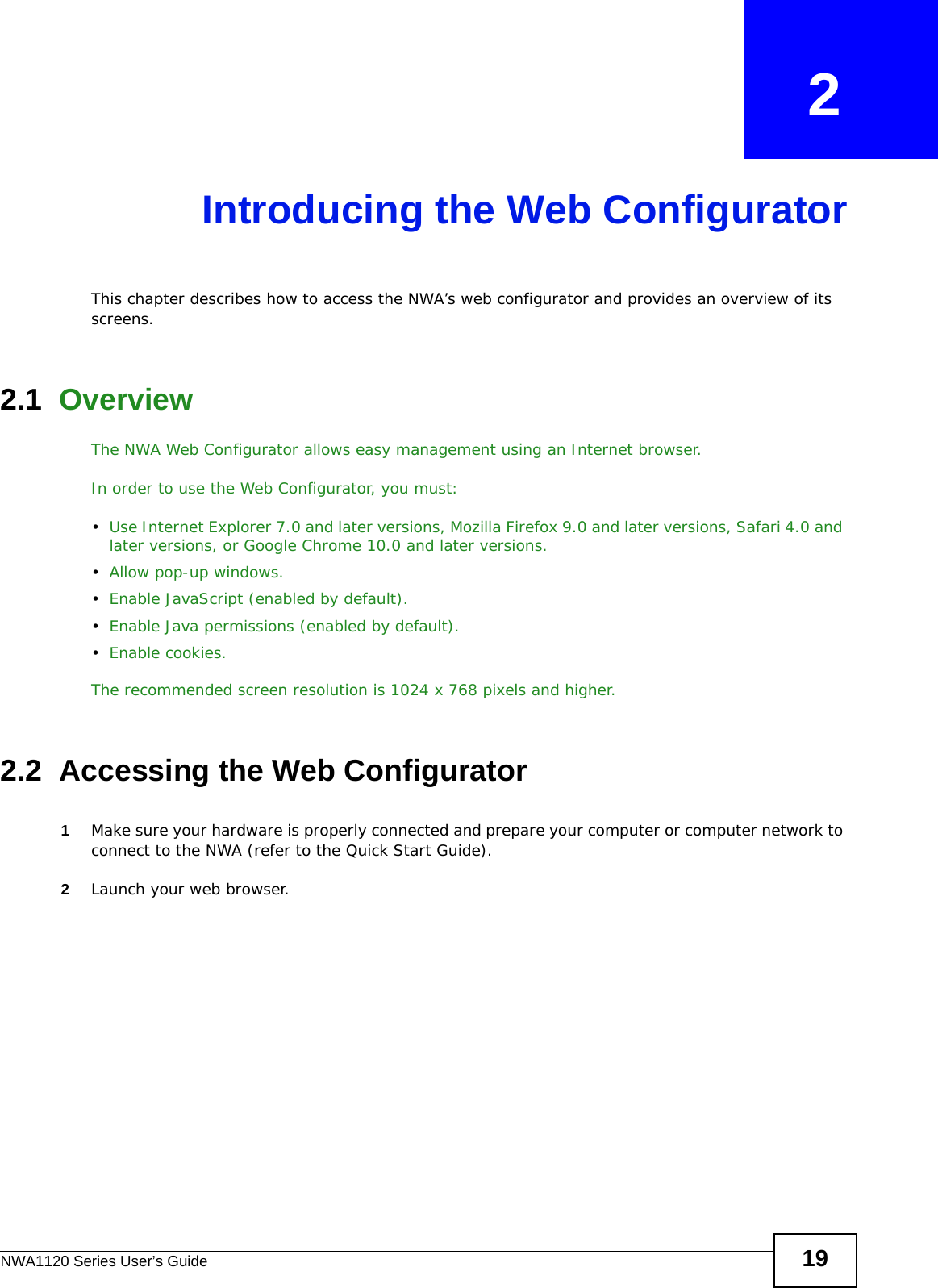 NWA1120 Series User’s Guide 19CHAPTER   2Introducing the Web ConfiguratorThis chapter describes how to access the NWA’s web configurator and provides an overview of its screens. 2.1  OverviewThe NWA Web Configurator allows easy management using an Internet browser. In order to use the Web Configurator, you must:•Use Internet Explorer 7.0 and later versions, Mozilla Firefox 9.0 and later versions, Safari 4.0 and later versions, or Google Chrome 10.0 and later versions.•Allow pop-up windows.•Enable JavaScript (enabled by default).•Enable Java permissions (enabled by default).•Enable cookies.The recommended screen resolution is 1024 x 768 pixels and higher.2.2  Accessing the Web Configurator1Make sure your hardware is properly connected and prepare your computer or computer network to connect to the NWA (refer to the Quick Start Guide).2Launch your web browser.