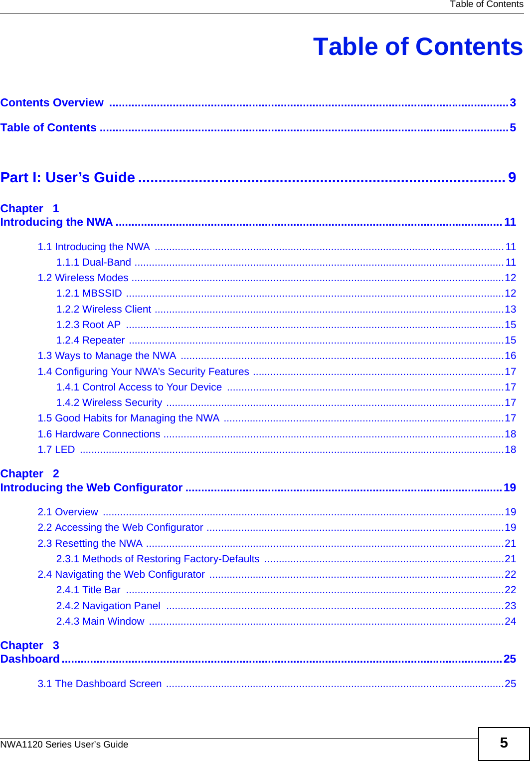   Table of ContentsNWA1120 Series User’s Guide 5Table of ContentsContents Overview  ..............................................................................................................................3Table of Contents .................................................................................................................................5Part I: User’s Guide ...........................................................................................9Chapter   1Introducing the NWA ..........................................................................................................................111.1 Introducing the NWA .........................................................................................................................111.1.1 Dual-Band ................................................................................................................................111.2 Wireless Modes .................................................................................................................................121.2.1 MBSSID ...................................................................................................................................121.2.2 Wireless Client .........................................................................................................................131.2.3 Root AP  ...................................................................................................................................151.2.4 Repeater ..................................................................................................................................151.3 Ways to Manage the NWA ................................................................................................................161.4 Configuring Your NWA’s Security Features .......................................................................................171.4.1 Control Access to Your Device ................................................................................................171.4.2 Wireless Security .....................................................................................................................171.5 Good Habits for Managing the NWA .................................................................................................171.6 Hardware Connections ......................................................................................................................181.7 LED  ...................................................................................................................................................18Chapter   2Introducing the Web Configurator ....................................................................................................192.1 Overview  ...........................................................................................................................................192.2 Accessing the Web Configurator .......................................................................................................192.3 Resetting the NWA ............................................................................................................................212.3.1 Methods of Restoring Factory-Defaults ...................................................................................212.4 Navigating the Web Configurator ......................................................................................................222.4.1 Title Bar  ...................................................................................................................................222.4.2 Navigation Panel  .....................................................................................................................232.4.3 Main Window  ...........................................................................................................................24Chapter   3Dashboard...........................................................................................................................................253.1 The Dashboard Screen .....................................................................................................................25