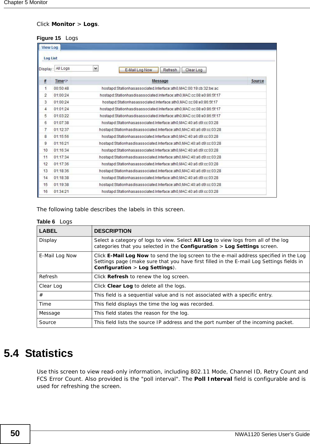 Chapter 5 MonitorNWA1120 Series User’s Guide50Click Monitor &gt; Logs.Figure 15   Logs The following table describes the labels in this screen. 5.4  StatisticsUse this screen to view read-only information, including 802.11 Mode, Channel ID, Retry Count and FCS Error Count. Also provided is the &quot;poll interval&quot;. The Poll Interval field is configurable and is used for refreshing the screen.Table 6   LogsLABEL DESCRIPTIONDisplay  Select a category of logs to view. Select All Log to view logs from all of the log categories that you selected in the Configuration &gt; Log Settings screen.E-Mail Log Now Click E-Mail Log Now to send the log screen to the e-mail address specified in the Log Settings page (make sure that you have first filled in the E-mail Log Settings fields in Configuration &gt; Log Settings).Refresh Click Refresh to renew the log screen. Clear Log Click Clear Log to delete all the logs. #This field is a sequential value and is not associated with a specific entry.Time  This field displays the time the log was recorded. Message This field states the reason for the log.Source This field lists the source IP address and the port number of the incoming packet.