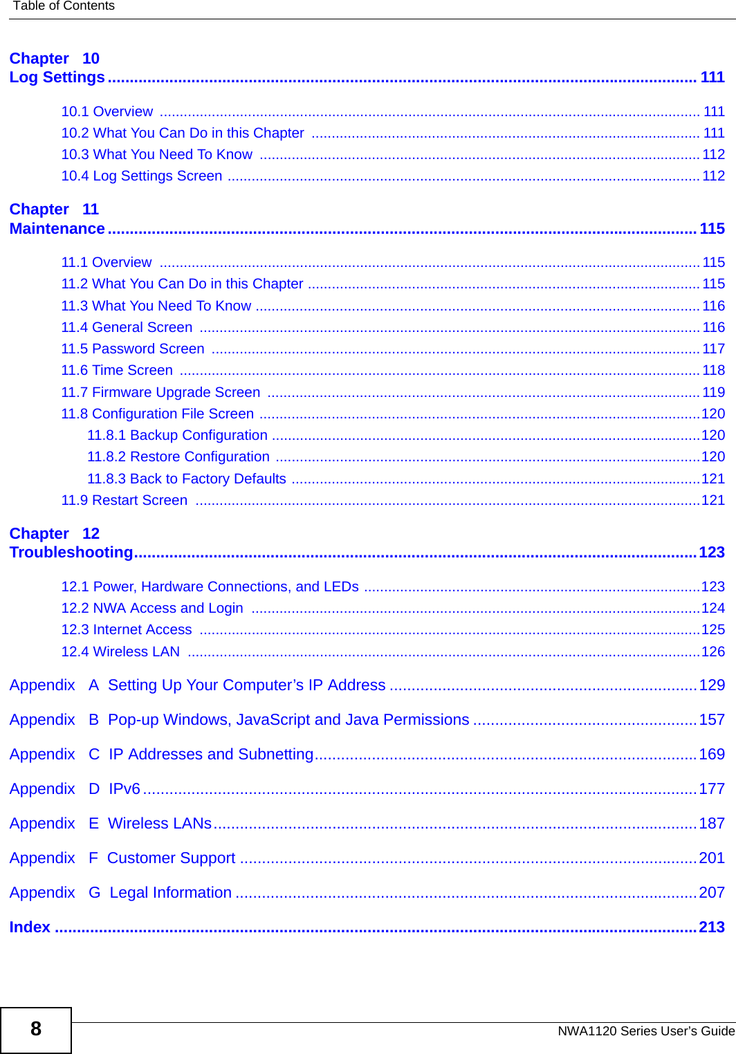 Table of ContentsNWA1120 Series User’s Guide8Chapter   10Log Settings...................................................................................................................................... 11110.1 Overview  ....................................................................................................................................... 11110.2 What You Can Do in this Chapter  ................................................................................................. 11110.3 What You Need To Know  .............................................................................................................. 11210.4 Log Settings Screen ...................................................................................................................... 112Chapter   11Maintenance......................................................................................................................................11511.1 Overview  .......................................................................................................................................11511.2 What You Can Do in this Chapter .................................................................................................. 11511.3 What You Need To Know ............................................................................................................... 11611.4 General Screen  .............................................................................................................................11611.5 Password Screen  .......................................................................................................................... 11711.6 Time Screen  .................................................................................................................................. 11811.7 Firmware Upgrade Screen  ............................................................................................................ 11911.8 Configuration File Screen ..............................................................................................................12011.8.1 Backup Configuration ...........................................................................................................12011.8.2 Restore Configuration ..........................................................................................................12011.8.3 Back to Factory Defaults ......................................................................................................12111.9 Restart Screen  ..............................................................................................................................121Chapter   12Troubleshooting................................................................................................................................12312.1 Power, Hardware Connections, and LEDs ....................................................................................12312.2 NWA Access and Login  ................................................................................................................12412.3 Internet Access  .............................................................................................................................12512.4 Wireless LAN  ................................................................................................................................126Appendix   A  Setting Up Your Computer’s IP Address ......................................................................129Appendix   B  Pop-up Windows, JavaScript and Java Permissions ...................................................157Appendix   C  IP Addresses and Subnetting.......................................................................................169Appendix   D  IPv6..............................................................................................................................177Appendix   E  Wireless LANs..............................................................................................................187Appendix   F  Customer Support ........................................................................................................201Appendix   G  Legal Information .........................................................................................................207Index ..................................................................................................................................................213
