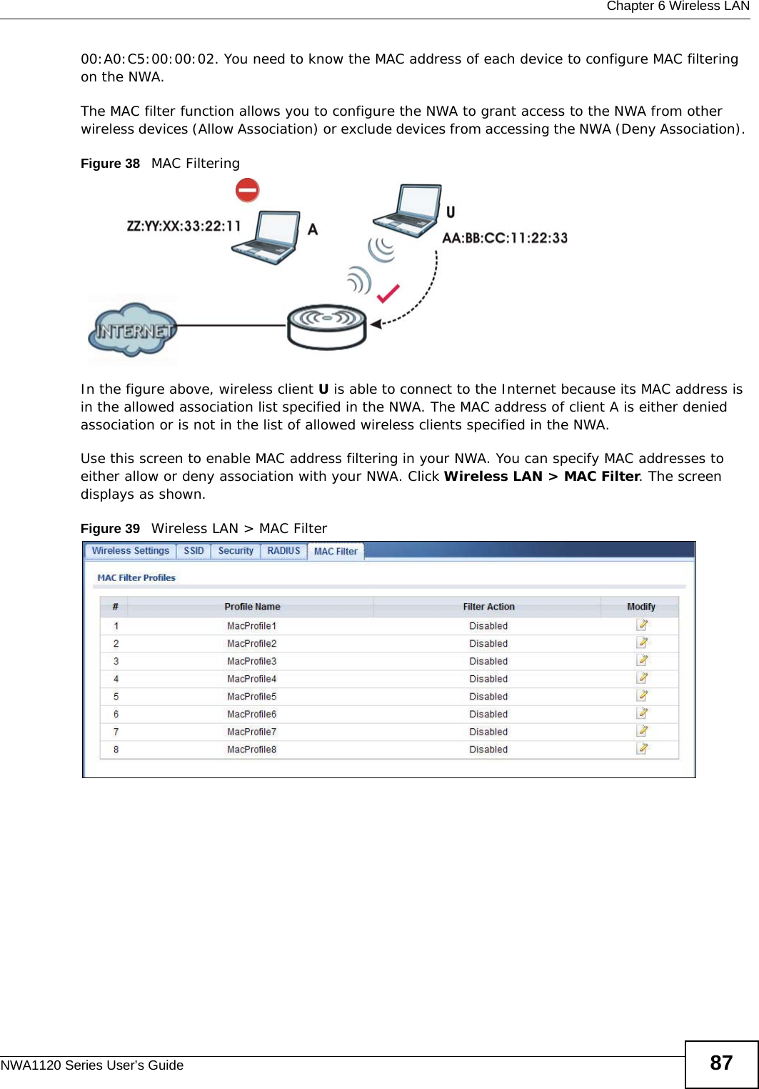  Chapter 6 Wireless LANNWA1120 Series User’s Guide 8700:A0:C5:00:00:02. You need to know the MAC address of each device to configure MAC filtering on the NWA.The MAC filter function allows you to configure the NWA to grant access to the NWA from other wireless devices (Allow Association) or exclude devices from accessing the NWA (Deny Association). Figure 38   MAC Filtering In the figure above, wireless client U is able to connect to the Internet because its MAC address is in the allowed association list specified in the NWA. The MAC address of client A is either denied association or is not in the list of allowed wireless clients specified in the NWA.Use this screen to enable MAC address filtering in your NWA. You can specify MAC addresses to either allow or deny association with your NWA. Click Wireless LAN &gt; MAC Filter. The screen displays as shown. Figure 39   Wireless LAN &gt; MAC Filter