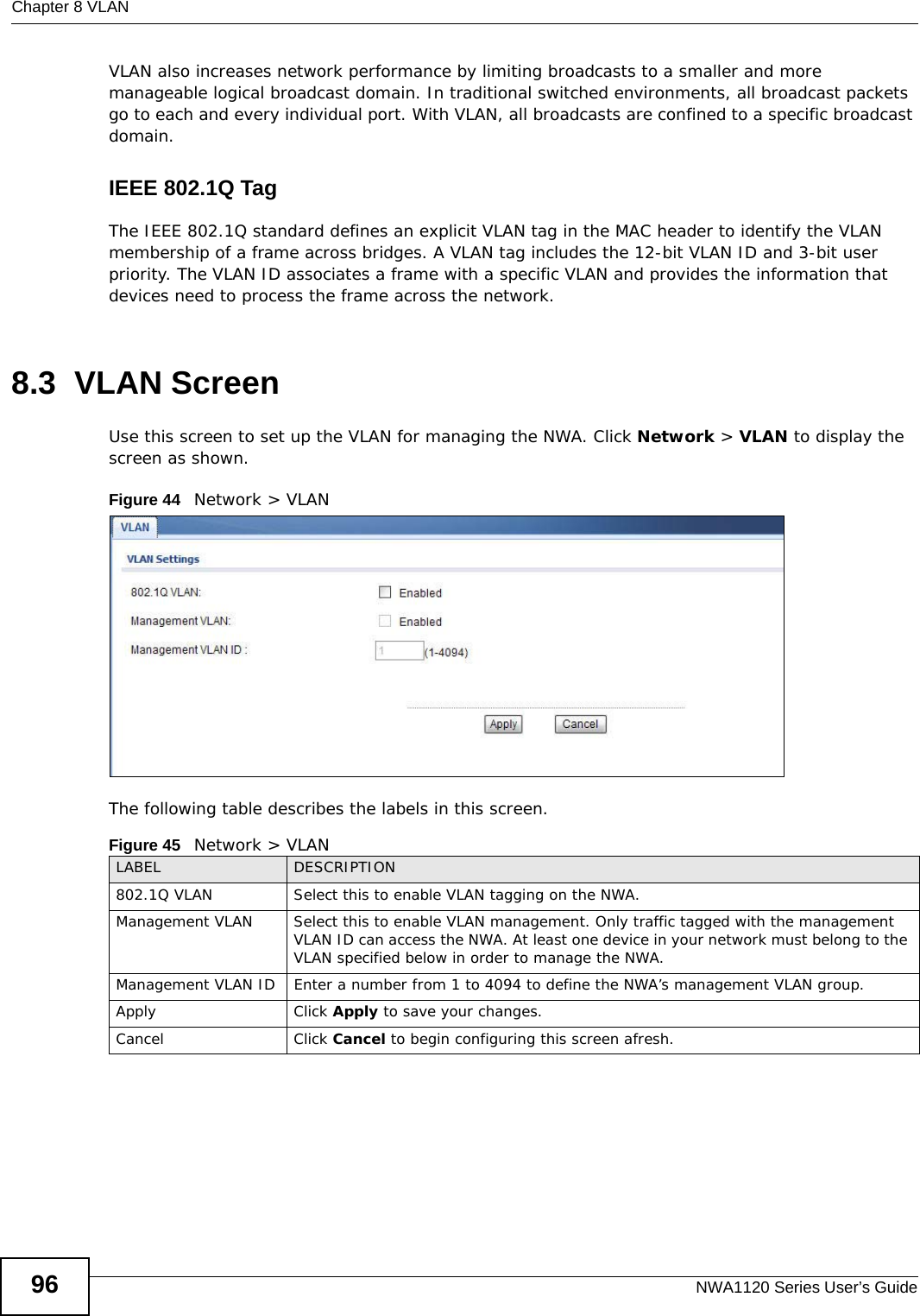 Chapter 8 VLANNWA1120 Series User’s Guide96VLAN also increases network performance by limiting broadcasts to a smaller and more manageable logical broadcast domain. In traditional switched environments, all broadcast packets go to each and every individual port. With VLAN, all broadcasts are confined to a specific broadcast domain. IEEE 802.1Q TagThe IEEE 802.1Q standard defines an explicit VLAN tag in the MAC header to identify the VLAN membership of a frame across bridges. A VLAN tag includes the 12-bit VLAN ID and 3-bit user priority. The VLAN ID associates a frame with a specific VLAN and provides the information that devices need to process the frame across the network. 8.3  VLAN ScreenUse this screen to set up the VLAN for managing the NWA. Click Network &gt; VLAN to display the screen as shown.Figure 44   Network &gt; VLANThe following table describes the labels in this screen.Figure 45   Network &gt; VLANLABEL DESCRIPTION802.1Q VLAN  Select this to enable VLAN tagging on the NWA.Management VLAN Select this to enable VLAN management. Only traffic tagged with the management VLAN ID can access the NWA. At least one device in your network must belong to the VLAN specified below in order to manage the NWA.Management VLAN ID Enter a number from 1 to 4094 to define the NWA’s management VLAN group. Apply Click Apply to save your changes.Cancel Click Cancel to begin configuring this screen afresh.