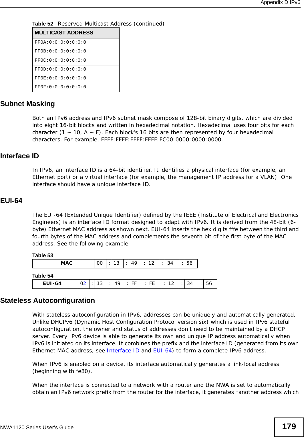  Appendix D IPv6NWA1120 Series User’s Guide 179Subnet MaskingBoth an IPv6 address and IPv6 subnet mask compose of 128-bit binary digits, which are divided into eight 16-bit blocks and written in hexadecimal notation. Hexadecimal uses four bits for each character (1 ~ 10, A ~ F). Each block’s 16 bits are then represented by four hexadecimal characters. For example, FFFF:FFFF:FFFF:FFFF:FC00:0000:0000:0000.Interface IDIn IPv6, an interface ID is a 64-bit identifier. It identifies a physical interface (for example, an Ethernet port) or a virtual interface (for example, the management IP address for a VLAN). One interface should have a unique interface ID.EUI-64The EUI-64 (Extended Unique Identifier) defined by the IEEE (Institute of Electrical and Electronics Engineers) is an interface ID format designed to adapt with IPv6. It is derived from the 48-bit (6-byte) Ethernet MAC address as shown next. EUI-64 inserts the hex digits fffe between the third and fourth bytes of the MAC address and complements the seventh bit of the first byte of the MAC address. See the following example. Stateless AutoconfigurationWith stateless autoconfiguration in IPv6, addresses can be uniquely and automatically generated. Unlike DHCPv6 (Dynamic Host Configuration Protocol version six) which is used in IPv6 stateful autoconfiguration, the owner and status of addresses don’t need to be maintained by a DHCP server. Every IPv6 device is able to generate its own and unique IP address automatically when IPv6 is initiated on its interface. It combines the prefix and the interface ID (generated from its own Ethernet MAC address, see Interface ID and EUI-64) to form a complete IPv6 address.When IPv6 is enabled on a device, its interface automatically generates a link-local address (beginning with fe80).When the interface is connected to a network with a router and the NWA is set to automatically obtain an IPv6 network prefix from the router for the interface, it generates 1another address which FF0A:0:0:0:0:0:0:0FF0B:0:0:0:0:0:0:0FF0C:0:0:0:0:0:0:0FF0D:0:0:0:0:0:0:0FF0E:0:0:0:0:0:0:0FF0F:0:0:0:0:0:0:0Table 52   Reserved Multicast Address (continued)MULTICAST ADDRESSTable 53                   MAC 00 : 13 : 49 : 12 : 34 : 56Table 54        EUI-64 02: 13 : 49 : FF : FE : 12 : 34 : 56