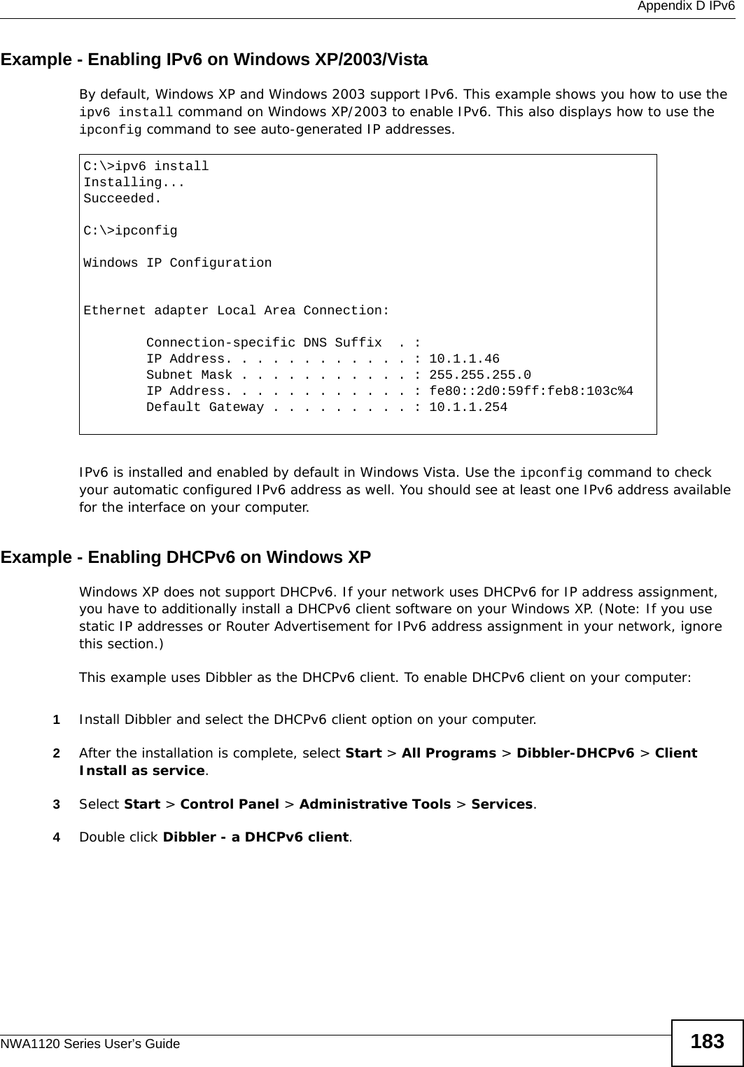  Appendix D IPv6NWA1120 Series User’s Guide 183Example - Enabling IPv6 on Windows XP/2003/VistaBy default, Windows XP and Windows 2003 support IPv6. This example shows you how to use the ipv6 install command on Windows XP/2003 to enable IPv6. This also displays how to use the ipconfig command to see auto-generated IP addresses.IPv6 is installed and enabled by default in Windows Vista. Use the ipconfig command to check your automatic configured IPv6 address as well. You should see at least one IPv6 address available for the interface on your computer.Example - Enabling DHCPv6 on Windows XPWindows XP does not support DHCPv6. If your network uses DHCPv6 for IP address assignment, you have to additionally install a DHCPv6 client software on your Windows XP. (Note: If you use static IP addresses or Router Advertisement for IPv6 address assignment in your network, ignore this section.)This example uses Dibbler as the DHCPv6 client. To enable DHCPv6 client on your computer:1Install Dibbler and select the DHCPv6 client option on your computer.2After the installation is complete, select Start &gt; All Programs &gt; Dibbler-DHCPv6 &gt; Client Install as service.3Select Start &gt; Control Panel &gt; Administrative Tools &gt; Services.4Double click Dibbler - a DHCPv6 client.C:\&gt;ipv6 installInstalling...Succeeded.C:\&gt;ipconfigWindows IP ConfigurationEthernet adapter Local Area Connection:        Connection-specific DNS Suffix  . :         IP Address. . . . . . . . . . . . : 10.1.1.46        Subnet Mask . . . . . . . . . . . : 255.255.255.0        IP Address. . . . . . . . . . . . : fe80::2d0:59ff:feb8:103c%4        Default Gateway . . . . . . . . . : 10.1.1.254