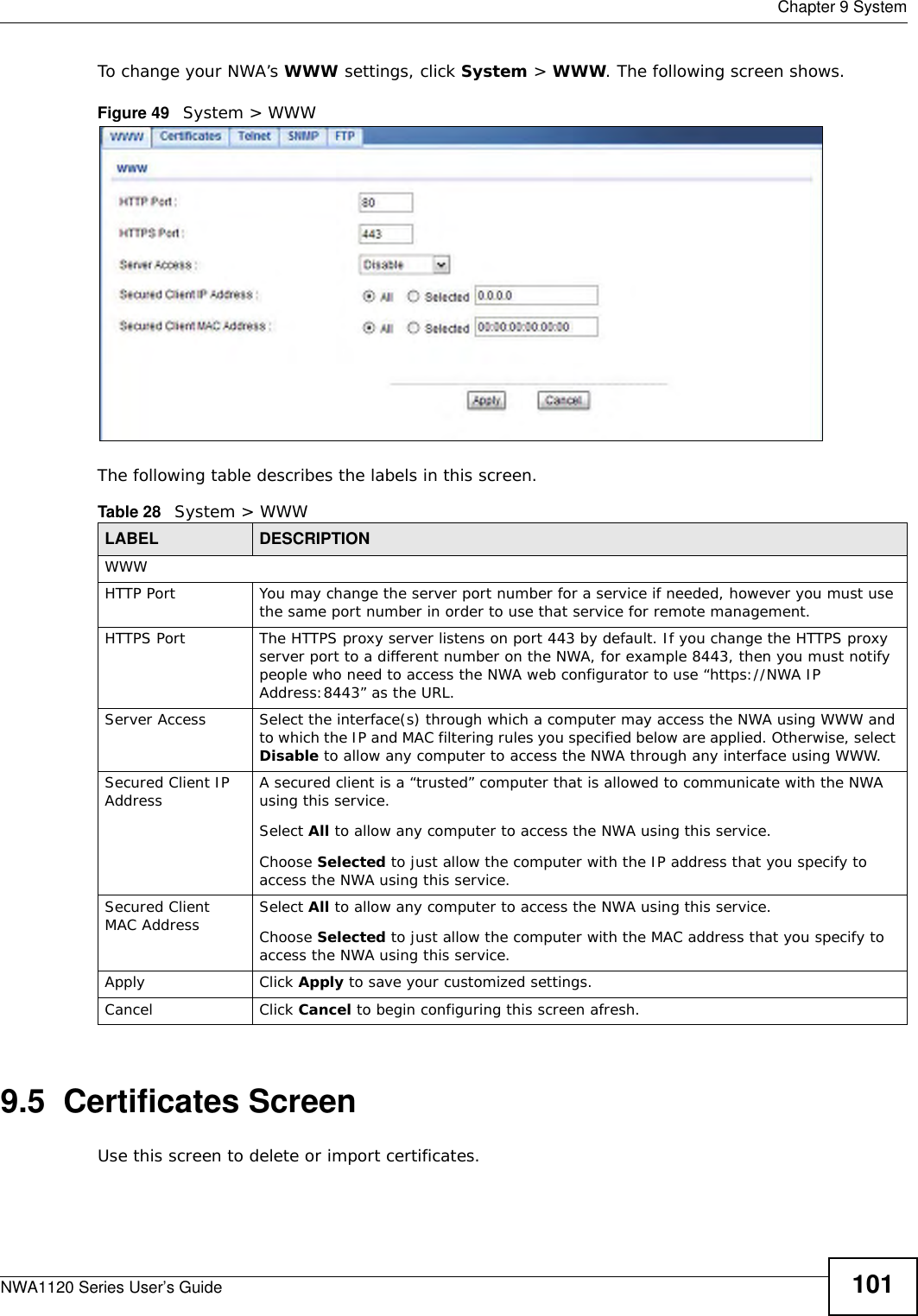 Chapter 9 SystemNWA1120 Series User’s Guide 101To change your NWA’s WWW settings, click System &gt; WWW. The following screen shows.Figure 49   System &gt; WWWThe following table describes the labels in this screen.9.5  Certificates ScreenUse this screen to delete or import certificates.Table 28   System &gt; WWWLABEL DESCRIPTIONWWWHTTP Port You may change the server port number for a service if needed, however you must use the same port number in order to use that service for remote management.HTTPS Port The HTTPS proxy server listens on port 443 by default. If you change the HTTPS proxy server port to a different number on the NWA, for example 8443, then you must notify people who need to access the NWA web configurator to use “https://NWA IP Address:8443” as the URL.Server Access Select the interface(s) through which a computer may access the NWA using WWW and to which the IP and MAC filtering rules you specified below are applied. Otherwise, select Disable to allow any computer to access the NWA through any interface using WWW.Secured Client IP Address A secured client is a “trusted” computer that is allowed to communicate with the NWA using this service. Select All to allow any computer to access the NWA using this service.Choose Selected to just allow the computer with the IP address that you specify to access the NWA using this service.Secured Client MAC Address Select All to allow any computer to access the NWA using this service.Choose Selected to just allow the computer with the MAC address that you specify to access the NWA using this service.Apply Click Apply to save your customized settings. Cancel Click Cancel to begin configuring this screen afresh.