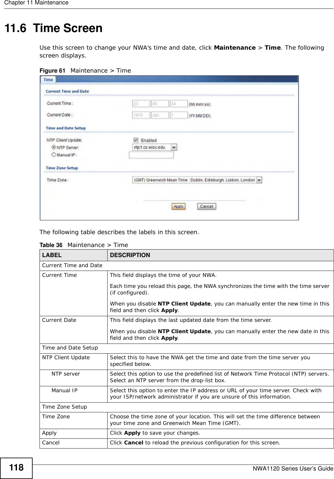 Chapter 11 MaintenanceNWA1120 Series User’s Guide11811.6  Time ScreenUse this screen to change your NWA’s time and date, click Maintenance &gt; Time. The following screen displays.Figure 61   Maintenance &gt; TimeThe following table describes the labels in this screen.Table 36   Maintenance &gt; TimeLABEL DESCRIPTIONCurrent Time and DateCurrent Time This field displays the time of your NWA.Each time you reload this page, the NWA synchronizes the time with the time server (if configured).When you disable NTP Client Update, you can manually enter the new time in this field and then click Apply. Current Date This field displays the last updated date from the time server.When you disable NTP Client Update, you can manually enter the new date in this field and then click Apply. Time and Date SetupNTP Client Update Select this to have the NWA get the time and date from the time server you specified below.NTP server Select this option to use the predefined list of Network Time Protocol (NTP) servers. Select an NTP server from the drop-list box.Manual IP Select this option to enter the IP address or URL of your time server. Check with your ISP/network administrator if you are unsure of this information.Time Zone SetupTime Zone Choose the time zone of your location. This will set the time difference between your time zone and Greenwich Mean Time (GMT). Apply Click Apply to save your changes.Cancel Click Cancel to reload the previous configuration for this screen.