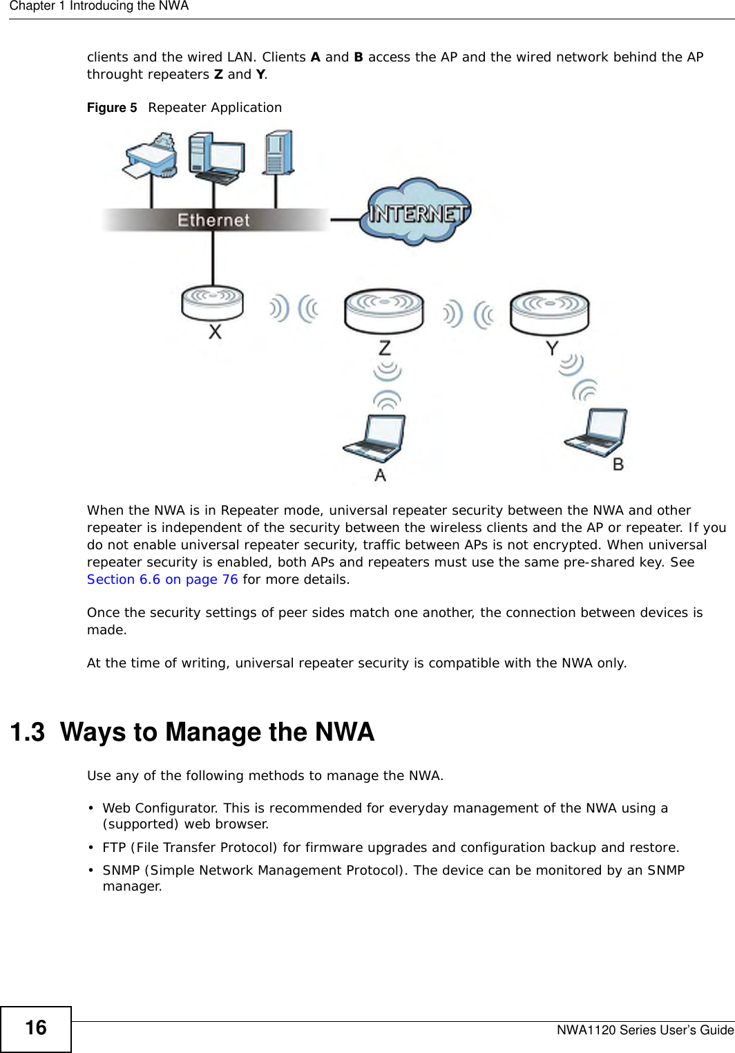 Chapter 1 Introducing the NWANWA1120 Series User’s Guide16clients and the wired LAN. Clients A and B access the AP and the wired network behind the AP throught repeaters Z and Y.Figure 5   Repeater ApplicationWhen the NWA is in Repeater mode, universal repeater security between the NWA and other repeater is independent of the security between the wireless clients and the AP or repeater. If you do not enable universal repeater security, traffic between APs is not encrypted. When universal repeater security is enabled, both APs and repeaters must use the same pre-shared key. See Section 6.6 on page 76 for more details. Once the security settings of peer sides match one another, the connection between devices is made.At the time of writing, universal repeater security is compatible with the NWA only. 1.3  Ways to Manage the NWAUse any of the following methods to manage the NWA.• Web Configurator. This is recommended for everyday management of the NWA using a (supported) web browser.• FTP (File Transfer Protocol) for firmware upgrades and configuration backup and restore.• SNMP (Simple Network Management Protocol). The device can be monitored by an SNMP manager.