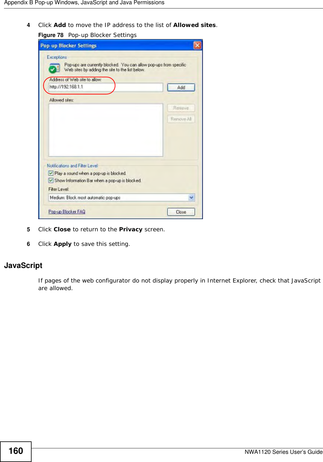 Appendix B Pop-up Windows, JavaScript and Java PermissionsNWA1120 Series User’s Guide1604Click Add to move the IP address to the list of Allowed sites.Figure 78   Pop-up Blocker Settings5Click Close to return to the Privacy screen. 6Click Apply to save this setting. JavaScriptIf pages of the web configurator do not display properly in Internet Explorer, check that JavaScript are allowed. 