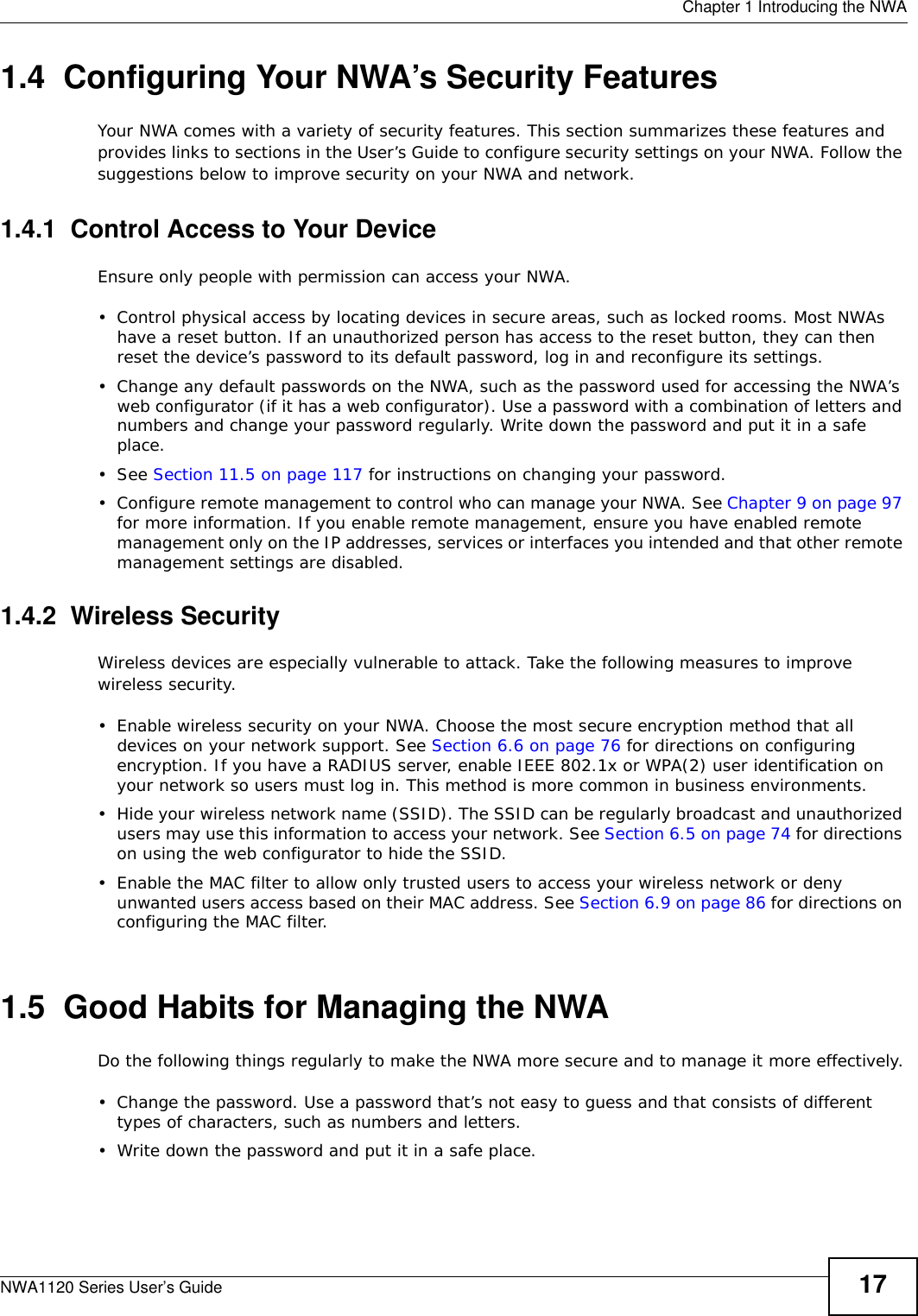  Chapter 1 Introducing the NWANWA1120 Series User’s Guide 171.4  Configuring Your NWA’s Security FeaturesYour NWA comes with a variety of security features. This section summarizes these features and provides links to sections in the User’s Guide to configure security settings on your NWA. Follow the suggestions below to improve security on your NWA and network. 1.4.1  Control Access to Your DeviceEnsure only people with permission can access your NWA.• Control physical access by locating devices in secure areas, such as locked rooms. Most NWAs have a reset button. If an unauthorized person has access to the reset button, they can then reset the device’s password to its default password, log in and reconfigure its settings.• Change any default passwords on the NWA, such as the password used for accessing the NWA’s web configurator (if it has a web configurator). Use a password with a combination of letters and numbers and change your password regularly. Write down the password and put it in a safe place.•See Section 11.5 on page 117 for instructions on changing your password.• Configure remote management to control who can manage your NWA. See Chapter 9 on page 97 for more information. If you enable remote management, ensure you have enabled remote management only on the IP addresses, services or interfaces you intended and that other remote management settings are disabled.1.4.2  Wireless Security Wireless devices are especially vulnerable to attack. Take the following measures to improve wireless security.• Enable wireless security on your NWA. Choose the most secure encryption method that all devices on your network support. See Section 6.6 on page 76 for directions on configuring encryption. If you have a RADIUS server, enable IEEE 802.1x or WPA(2) user identification on your network so users must log in. This method is more common in business environments.   • Hide your wireless network name (SSID). The SSID can be regularly broadcast and unauthorized users may use this information to access your network. See Section 6.5 on page 74 for directions on using the web configurator to hide the SSID. • Enable the MAC filter to allow only trusted users to access your wireless network or deny unwanted users access based on their MAC address. See Section 6.9 on page 86 for directions on configuring the MAC filter. 1.5  Good Habits for Managing the NWADo the following things regularly to make the NWA more secure and to manage it more effectively.• Change the password. Use a password that’s not easy to guess and that consists of different types of characters, such as numbers and letters.• Write down the password and put it in a safe place.