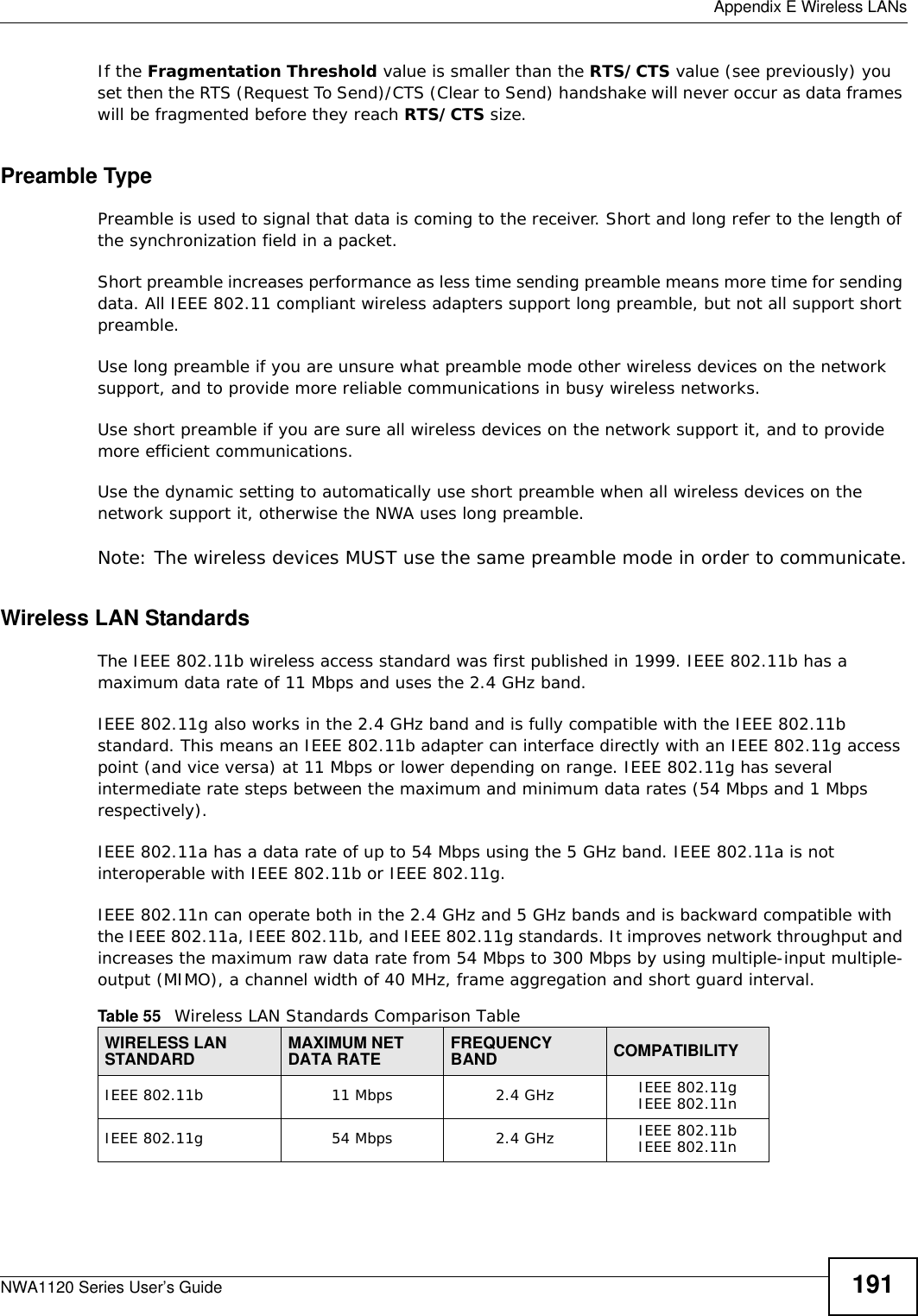  Appendix E Wireless LANsNWA1120 Series User’s Guide 191If the Fragmentation Threshold value is smaller than the RTS/CTS value (see previously) you set then the RTS (Request To Send)/CTS (Clear to Send) handshake will never occur as data frames will be fragmented before they reach RTS/CTS size.Preamble TypePreamble is used to signal that data is coming to the receiver. Short and long refer to the length of the synchronization field in a packet.Short preamble increases performance as less time sending preamble means more time for sending data. All IEEE 802.11 compliant wireless adapters support long preamble, but not all support short preamble. Use long preamble if you are unsure what preamble mode other wireless devices on the network support, and to provide more reliable communications in busy wireless networks. Use short preamble if you are sure all wireless devices on the network support it, and to provide more efficient communications.Use the dynamic setting to automatically use short preamble when all wireless devices on the network support it, otherwise the NWA uses long preamble.Note: The wireless devices MUST use the same preamble mode in order to communicate.Wireless LAN StandardsThe IEEE 802.11b wireless access standard was first published in 1999. IEEE 802.11b has a maximum data rate of 11 Mbps and uses the 2.4 GHz band.IEEE 802.11g also works in the 2.4 GHz band and is fully compatible with the IEEE 802.11b standard. This means an IEEE 802.11b adapter can interface directly with an IEEE 802.11g access point (and vice versa) at 11 Mbps or lower depending on range. IEEE 802.11g has several intermediate rate steps between the maximum and minimum data rates (54 Mbps and 1 Mbps respectively).IEEE 802.11a has a data rate of up to 54 Mbps using the 5 GHz band. IEEE 802.11a is not interoperable with IEEE 802.11b or IEEE 802.11g.IEEE 802.11n can operate both in the 2.4 GHz and 5 GHz bands and is backward compatible with the IEEE 802.11a, IEEE 802.11b, and IEEE 802.11g standards. It improves network throughput and increases the maximum raw data rate from 54 Mbps to 300 Mbps by using multiple-input multiple-output (MIMO), a channel width of 40 MHz, frame aggregation and short guard interval.Table 55   Wireless LAN Standards Comparison TableWIRELESS LAN STANDARD MAXIMUM NET DATA RATE FREQUENCY BAND COMPATIBILITYIEEE 802.11b 11 Mbps 2.4 GHz IEEE 802.11gIEEE 802.11nIEEE 802.11g 54 Mbps 2.4 GHz IEEE 802.11bIEEE 802.11n