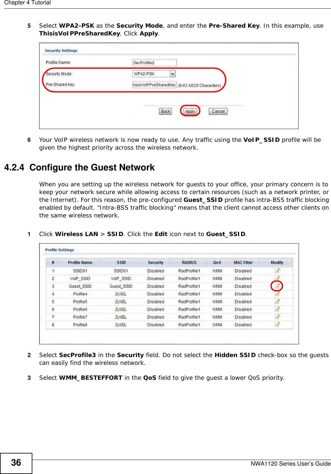 Chapter 4 TutorialNWA1120 Series User’s Guide365Select WPA2-PSK as the Security Mode, and enter the Pre-Shared Key. In this example, use ThisisVoIPPreSharedKey. Click Apply. 6Your VoIP wireless network is now ready to use. Any traffic using the VoIP_SSID profile will be given the highest priority across the wireless network.4.2.4  Configure the Guest NetworkWhen you are setting up the wireless network for guests to your office, your primary concern is to keep your network secure while allowing access to certain resources (such as a network printer, or the Internet). For this reason, the pre-configured Guest_SSID profile has intra-BSS traffic blocking enabled by default. “Intra-BSS traffic blocking” means that the client cannot access other clients on the same wireless network.1Click Wireless LAN &gt; SSID. Click the Edit icon next to Guest_SSID. 2Select SecProfile3 in the Security field. Do not select the Hidden SSID check-box so the guests can easily find the wireless network. 3Select WMM_BESTEFFORT in the QoS field to give the guest a lower QoS priority. 