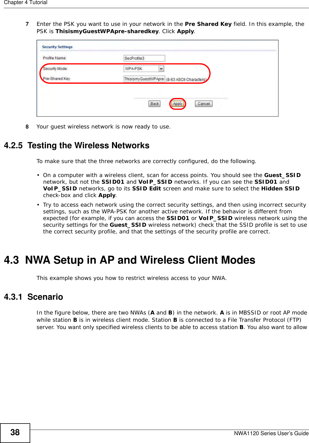 Chapter 4 TutorialNWA1120 Series User’s Guide387Enter the PSK you want to use in your network in the Pre Shared Key field. In this example, the PSK is ThisismyGuestWPApre-sharedkey. Click Apply. 8Your guest wireless network is now ready to use.4.2.5  Testing the Wireless NetworksTo make sure that the three networks are correctly configured, do the following.• On a computer with a wireless client, scan for access points. You should see the Guest_SSID network, but not the SSID01 and VoIP_SSID networks. If you can see the SSID01 and VoIP_SSID networks, go to its SSID Edit screen and make sure to select the Hidden SSID check-box and click Apply.• Try to access each network using the correct security settings, and then using incorrect security settings, such as the WPA-PSK for another active network. If the behavior is different from expected (for example, if you can access the SSID01 or VoIP_SSID wireless network using the security settings for the Guest_SSID wireless network) check that the SSID profile is set to use the correct security profile, and that the settings of the security profile are correct.4.3  NWA Setup in AP and Wireless Client ModesThis example shows you how to restrict wireless access to your NWA.4.3.1  ScenarioIn the figure below, there are two NWAs (A and B) in the network. A is in MBSSID or root AP mode while station B is in wireless client mode. Station B is connected to a File Transfer Protocol (FTP) server. You want only specified wireless clients to be able to access station B. You also want to allow 