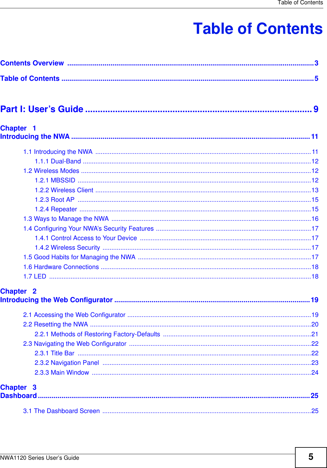   Table of ContentsNWA1120 Series User’s Guide 5Table of ContentsContents Overview  ..............................................................................................................................3Table of Contents .................................................................................................................................5Part I: User’s Guide ........................................................................................... 9Chapter   1Introducing the NWA ..........................................................................................................................111.1 Introducing the NWA .........................................................................................................................111.1.1 Dual-Band ................................................................................................................................121.2 Wireless Modes .................................................................................................................................121.2.1 MBSSID ...................................................................................................................................121.2.2 Wireless Client .........................................................................................................................131.2.3 Root AP  ...................................................................................................................................151.2.4 Repeater ..................................................................................................................................151.3 Ways to Manage the NWA ................................................................................................................161.4 Configuring Your NWA’s Security Features .......................................................................................171.4.1 Control Access to Your Device ................................................................................................171.4.2 Wireless Security .....................................................................................................................171.5 Good Habits for Managing the NWA .................................................................................................171.6 Hardware Connections ......................................................................................................................181.7 LED  ...................................................................................................................................................18Chapter   2Introducing the Web Configurator ....................................................................................................192.1 Accessing the Web Configurator .......................................................................................................192.2 Resetting the NWA ............................................................................................................................202.2.1 Methods of Restoring Factory-Defaults ...................................................................................212.3 Navigating the Web Configurator ......................................................................................................222.3.1 Title Bar  ...................................................................................................................................222.3.2 Navigation Panel  .....................................................................................................................232.3.3 Main Window  ...........................................................................................................................24Chapter   3Dashboard...........................................................................................................................................253.1 The Dashboard Screen .....................................................................................................................25