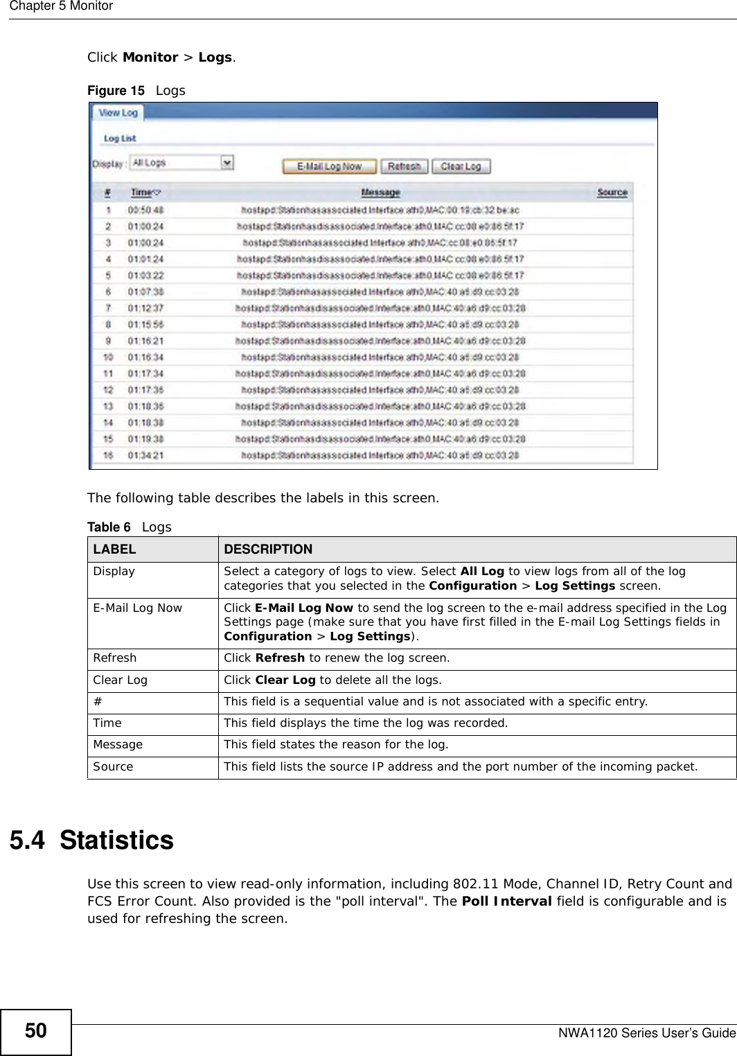 Chapter 5 MonitorNWA1120 Series User’s Guide50Click Monitor &gt; Logs.Figure 15   Logs The following table describes the labels in this screen. 5.4  StatisticsUse this screen to view read-only information, including 802.11 Mode, Channel ID, Retry Count and FCS Error Count. Also provided is the &quot;poll interval&quot;. The Poll Interval field is configurable and is used for refreshing the screen.Table 6   LogsLABEL DESCRIPTIONDisplay  Select a category of logs to view. Select All Log to view logs from all of the log categories that you selected in the Configuration &gt; Log Settings screen.E-Mail Log Now Click E-Mail Log Now to send the log screen to the e-mail address specified in the Log Settings page (make sure that you have first filled in the E-mail Log Settings fields in Configuration &gt; Log Settings).Refresh Click Refresh to renew the log screen. Clear Log Click Clear Log to delete all the logs. #This field is a sequential value and is not associated with a specific entry.Time  This field displays the time the log was recorded. Message This field states the reason for the log.Source This field lists the source IP address and the port number of the incoming packet.