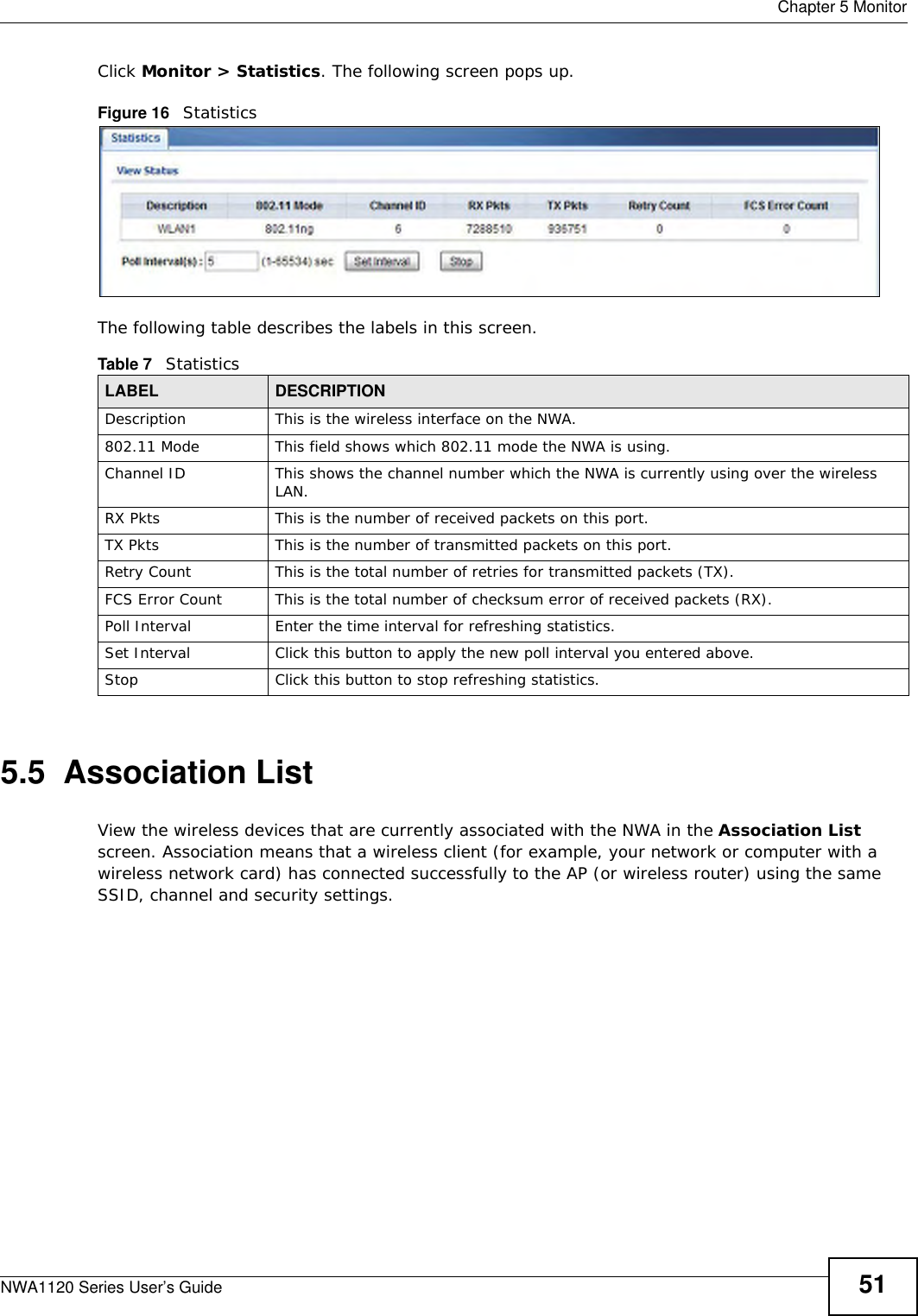  Chapter 5 MonitorNWA1120 Series User’s Guide 51Click Monitor &gt; Statistics. The following screen pops up.Figure 16   StatisticsThe following table describes the labels in this screen.5.5  Association ListView the wireless devices that are currently associated with the NWA in the Association List screen. Association means that a wireless client (for example, your network or computer with a wireless network card) has connected successfully to the AP (or wireless router) using the same SSID, channel and security settings.Table 7   StatisticsLABEL DESCRIPTIONDescription This is the wireless interface on the NWA. 802.11 Mode This field shows which 802.11 mode the NWA is using.Channel ID This shows the channel number which the NWA is currently using over the wireless LAN. RX Pkts This is the number of received packets on this port.TX Pkts This is the number of transmitted packets on this port.Retry Count This is the total number of retries for transmitted packets (TX).FCS Error Count This is the total number of checksum error of received packets (RX).Poll Interval Enter the time interval for refreshing statistics.Set Interval Click this button to apply the new poll interval you entered above.Stop Click this button to stop refreshing statistics.