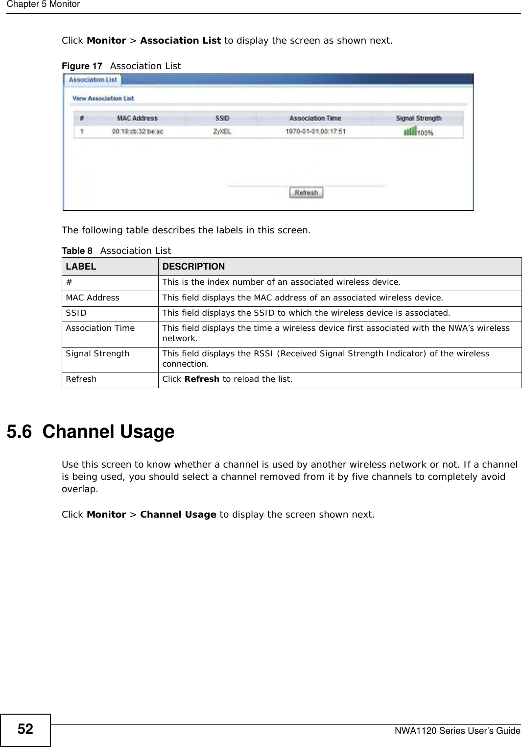 Chapter 5 MonitorNWA1120 Series User’s Guide52Click Monitor &gt; Association List to display the screen as shown next.Figure 17   Association ListThe following table describes the labels in this screen.5.6  Channel UsageUse this screen to know whether a channel is used by another wireless network or not. If a channel is being used, you should select a channel removed from it by five channels to completely avoid overlap. Click Monitor &gt; Channel Usage to display the screen shown next.Table 8   Association ListLABEL DESCRIPTION#This is the index number of an associated wireless device.MAC Address This field displays the MAC address of an associated wireless device.SSID This field displays the SSID to which the wireless device is associated.Association Time This field displays the time a wireless device first associated with the NWA’s wireless network.Signal Strength This field displays the RSSI (Received Signal Strength Indicator) of the wireless connection.Refresh Click Refresh to reload the list. 