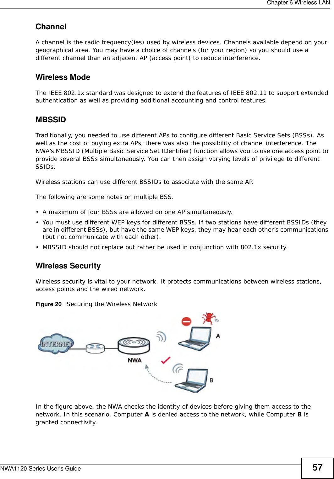  Chapter 6 Wireless LANNWA1120 Series User’s Guide 57ChannelA channel is the radio frequency(ies) used by wireless devices. Channels available depend on your geographical area. You may have a choice of channels (for your region) so you should use a different channel than an adjacent AP (access point) to reduce interference.Wireless ModeThe IEEE 802.1x standard was designed to extend the features of IEEE 802.11 to support extended authentication as well as providing additional accounting and control features. MBSSIDTraditionally, you needed to use different APs to configure different Basic Service Sets (BSSs). As well as the cost of buying extra APs, there was also the possibility of channel interference. The NWA’s MBSSID (Multiple Basic Service Set IDentifier) function allows you to use one access point to provide several BSSs simultaneously. You can then assign varying levels of privilege to different SSIDs.Wireless stations can use different BSSIDs to associate with the same AP. The following are some notes on multiple BSS. • A maximum of four BSSs are allowed on one AP simultaneously.• You must use different WEP keys for different BSSs. If two stations have different BSSIDs (they are in different BSSs), but have the same WEP keys, they may hear each other’s communications (but not communicate with each other).• MBSSID should not replace but rather be used in conjunction with 802.1x security.Wireless SecurityWireless security is vital to your network. It protects communications between wireless stations, access points and the wired network. Figure 20   Securing the Wireless NetworkIn the figure above, the NWA checks the identity of devices before giving them access to the network. In this scenario, Computer A is denied access to the network, while Computer B is granted connectivity.