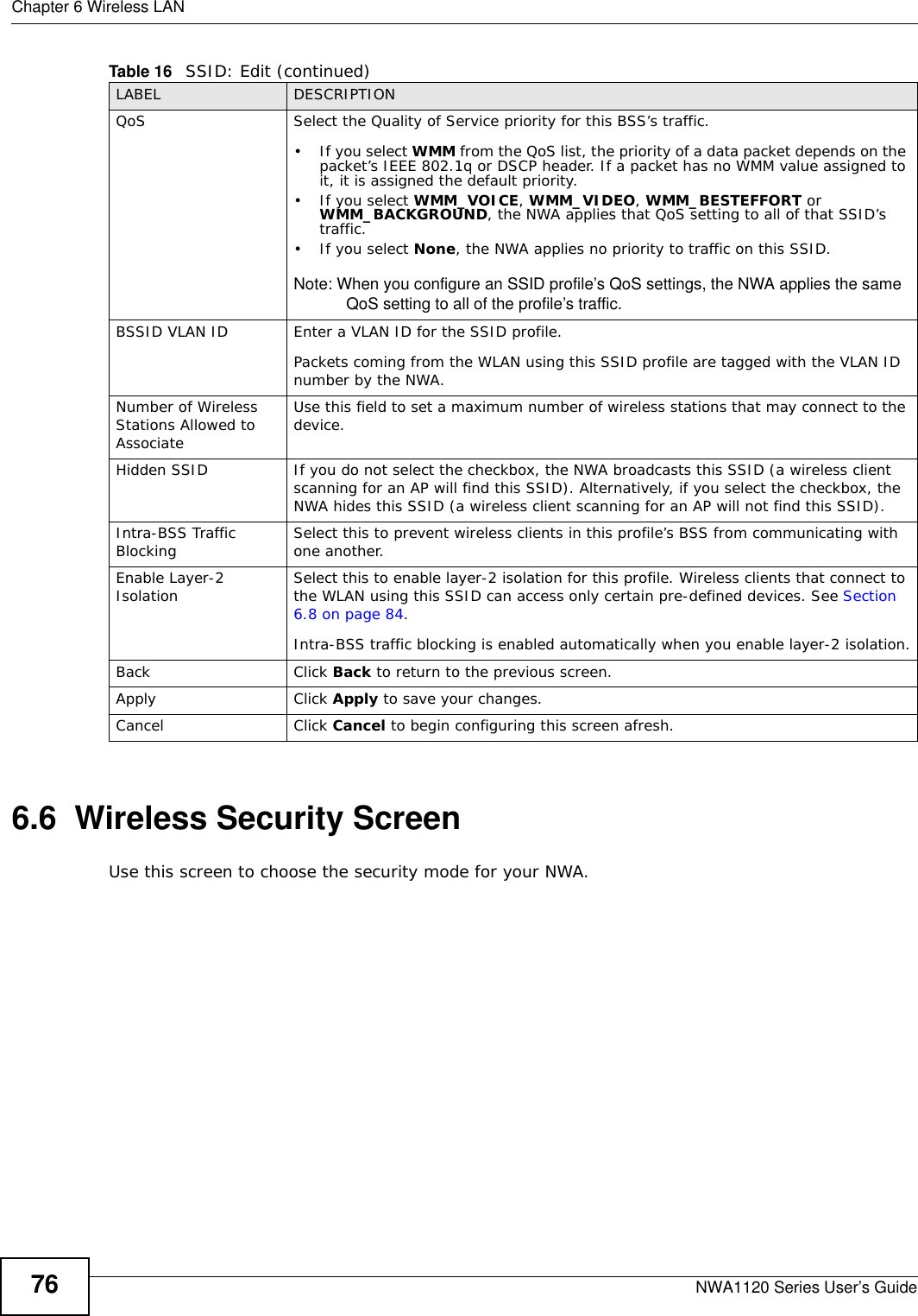 Chapter 6 Wireless LANNWA1120 Series User’s Guide766.6  Wireless Security ScreenUse this screen to choose the security mode for your NWA. QoS Select the Quality of Service priority for this BSS’s traffic. • If you select WMM from the QoS list, the priority of a data packet depends on the packet’s IEEE 802.1q or DSCP header. If a packet has no WMM value assigned to it, it is assigned the default priority.•If you select WMM_VOICE, WMM_VIDEO, WMM_BESTEFFORT or WMM_BACKGROUND, the NWA applies that QoS setting to all of that SSID’s traffic. •If you select None, the NWA applies no priority to traffic on this SSID. Note: When you configure an SSID profile’s QoS settings, the NWA applies the same QoS setting to all of the profile’s traffic.BSSID VLAN ID Enter a VLAN ID for the SSID profile.Packets coming from the WLAN using this SSID profile are tagged with the VLAN ID number by the NWA. Number of Wireless Stations Allowed to AssociateUse this field to set a maximum number of wireless stations that may connect to the device.Hidden SSID If you do not select the checkbox, the NWA broadcasts this SSID (a wireless client scanning for an AP will find this SSID). Alternatively, if you select the checkbox, the NWA hides this SSID (a wireless client scanning for an AP will not find this SSID).Intra-BSS Traffic Blocking Select this to prevent wireless clients in this profile’s BSS from communicating with one another.Enable Layer-2 Isolation  Select this to enable layer-2 isolation for this profile. Wireless clients that connect to the WLAN using this SSID can access only certain pre-defined devices. See Section 6.8 on page 84.Intra-BSS traffic blocking is enabled automatically when you enable layer-2 isolation.Back Click Back to return to the previous screen.Apply Click Apply to save your changes.Cancel Click Cancel to begin configuring this screen afresh.Table 16   SSID: Edit (continued)LABEL DESCRIPTION