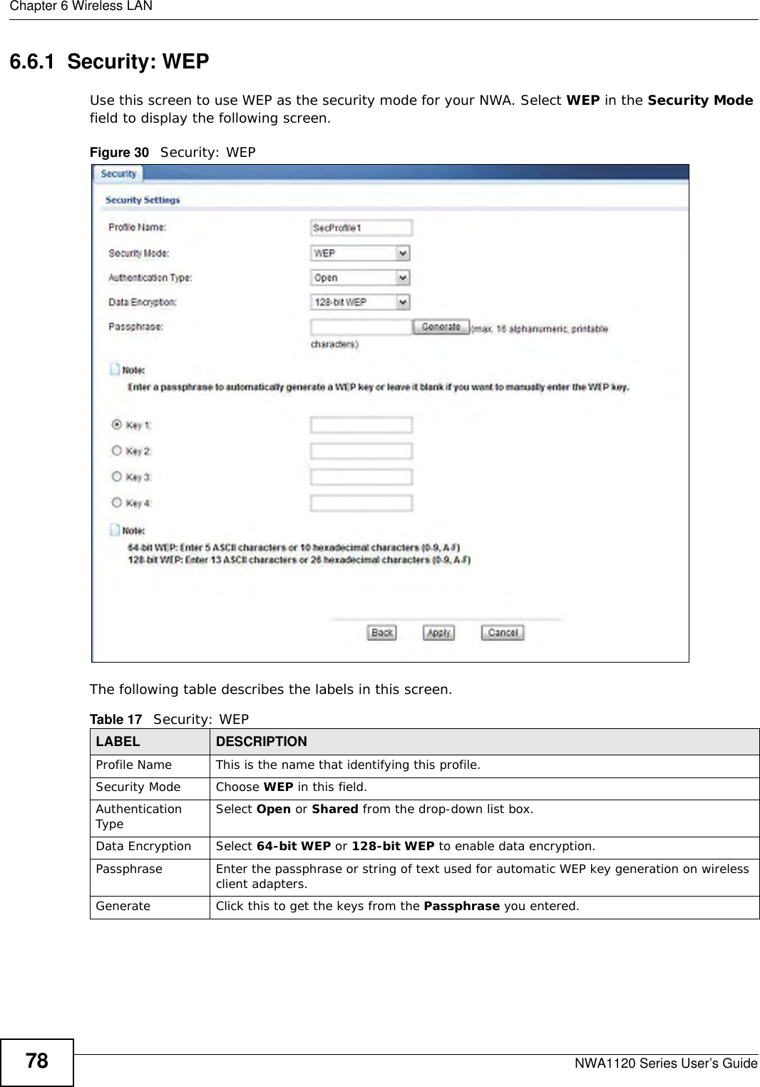 Chapter 6 Wireless LANNWA1120 Series User’s Guide786.6.1  Security: WEPUse this screen to use WEP as the security mode for your NWA. Select WEP in the Security Mode field to display the following screen.Figure 30   Security: WEPThe following table describes the labels in this screen.Table 17   Security: WEPLABEL DESCRIPTIONProfile Name This is the name that identifying this profile.Security Mode Choose WEP in this field.Authentication Type Select Open or Shared from the drop-down list box. Data Encryption Select 64-bit WEP or 128-bit WEP to enable data encryption.  Passphrase Enter the passphrase or string of text used for automatic WEP key generation on wireless client adapters. Generate Click this to get the keys from the Passphrase you entered.