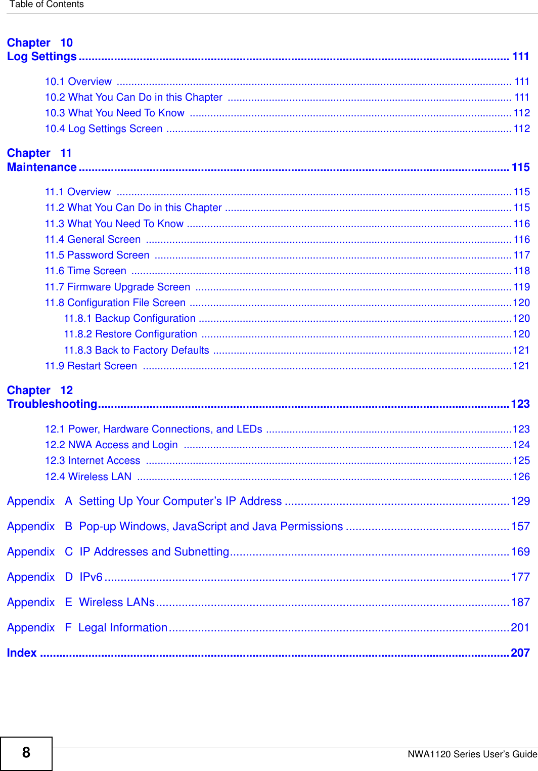 Table of ContentsNWA1120 Series User’s Guide8Chapter   10Log Settings...................................................................................................................................... 11110.1 Overview  ....................................................................................................................................... 11110.2 What You Can Do in this Chapter  ................................................................................................. 11110.3 What You Need To Know  .............................................................................................................. 11210.4 Log Settings Screen ...................................................................................................................... 112Chapter   11Maintenance......................................................................................................................................11511.1 Overview  .......................................................................................................................................11511.2 What You Can Do in this Chapter ..................................................................................................11511.3 What You Need To Know ............................................................................................................... 11611.4 General Screen  .............................................................................................................................11611.5 Password Screen  .......................................................................................................................... 11711.6 Time Screen  .................................................................................................................................. 11811.7 Firmware Upgrade Screen  ............................................................................................................ 11911.8 Configuration File Screen ..............................................................................................................12011.8.1 Backup Configuration ...........................................................................................................12011.8.2 Restore Configuration ..........................................................................................................12011.8.3 Back to Factory Defaults ......................................................................................................12111.9 Restart Screen  ..............................................................................................................................121Chapter   12Troubleshooting................................................................................................................................12312.1 Power, Hardware Connections, and LEDs ....................................................................................12312.2 NWA Access and Login  ................................................................................................................12412.3 Internet Access  .............................................................................................................................12512.4 Wireless LAN  ................................................................................................................................126Appendix   A  Setting Up Your Computer’s IP Address ......................................................................129Appendix   B  Pop-up Windows, JavaScript and Java Permissions ...................................................157Appendix   C  IP Addresses and Subnetting.......................................................................................169Appendix   D  IPv6..............................................................................................................................177Appendix   E  Wireless LANs..............................................................................................................187Appendix   F  Legal Information..........................................................................................................201Index ..................................................................................................................................................207