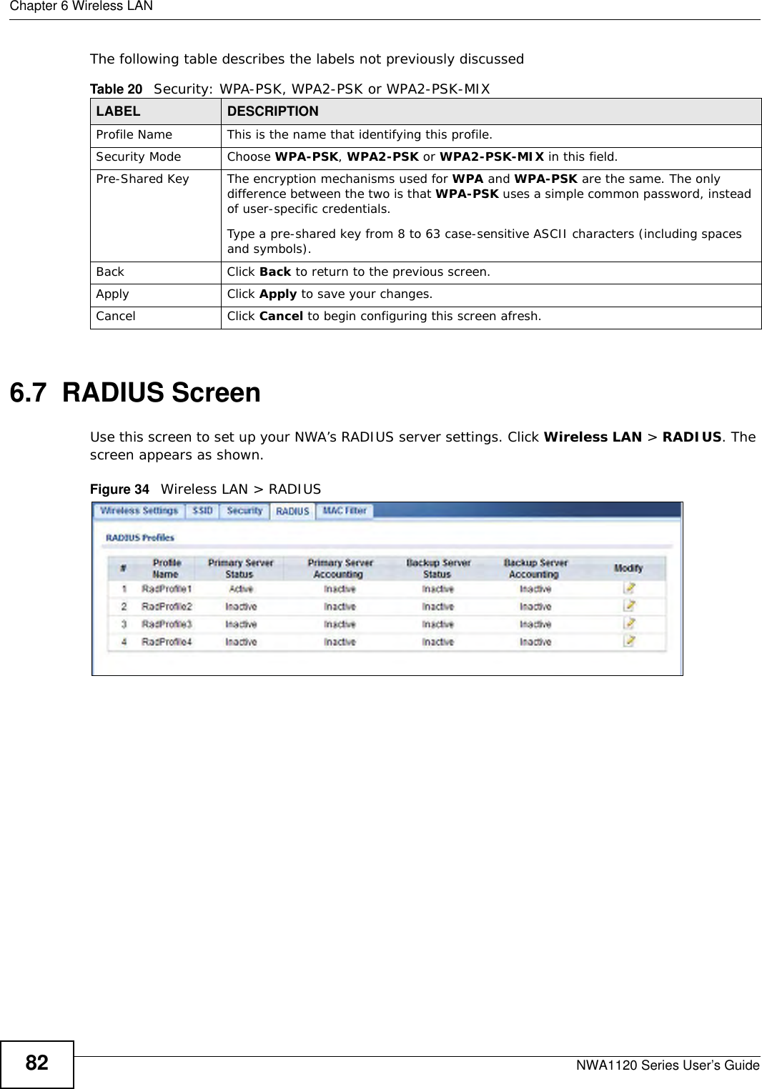 Chapter 6 Wireless LANNWA1120 Series User’s Guide82The following table describes the labels not previously discussed6.7  RADIUS ScreenUse this screen to set up your NWA’s RADIUS server settings. Click Wireless LAN &gt; RADIUS. The screen appears as shown. Figure 34   Wireless LAN &gt; RADIUSTable 20   Security: WPA-PSK, WPA2-PSK or WPA2-PSK-MIXLABEL DESCRIPTIONProfile Name This is the name that identifying this profile.Security Mode Choose WPA-PSK, WPA2-PSK or WPA2-PSK-MIX in this field.Pre-Shared Key The encryption mechanisms used for WPA and WPA-PSK are the same. The only difference between the two is that WPA-PSK uses a simple common password, instead of user-specific credentials.Type a pre-shared key from 8 to 63 case-sensitive ASCII characters (including spaces and symbols).Back Click Back to return to the previous screen.Apply Click Apply to save your changes.Cancel Click Cancel to begin configuring this screen afresh.